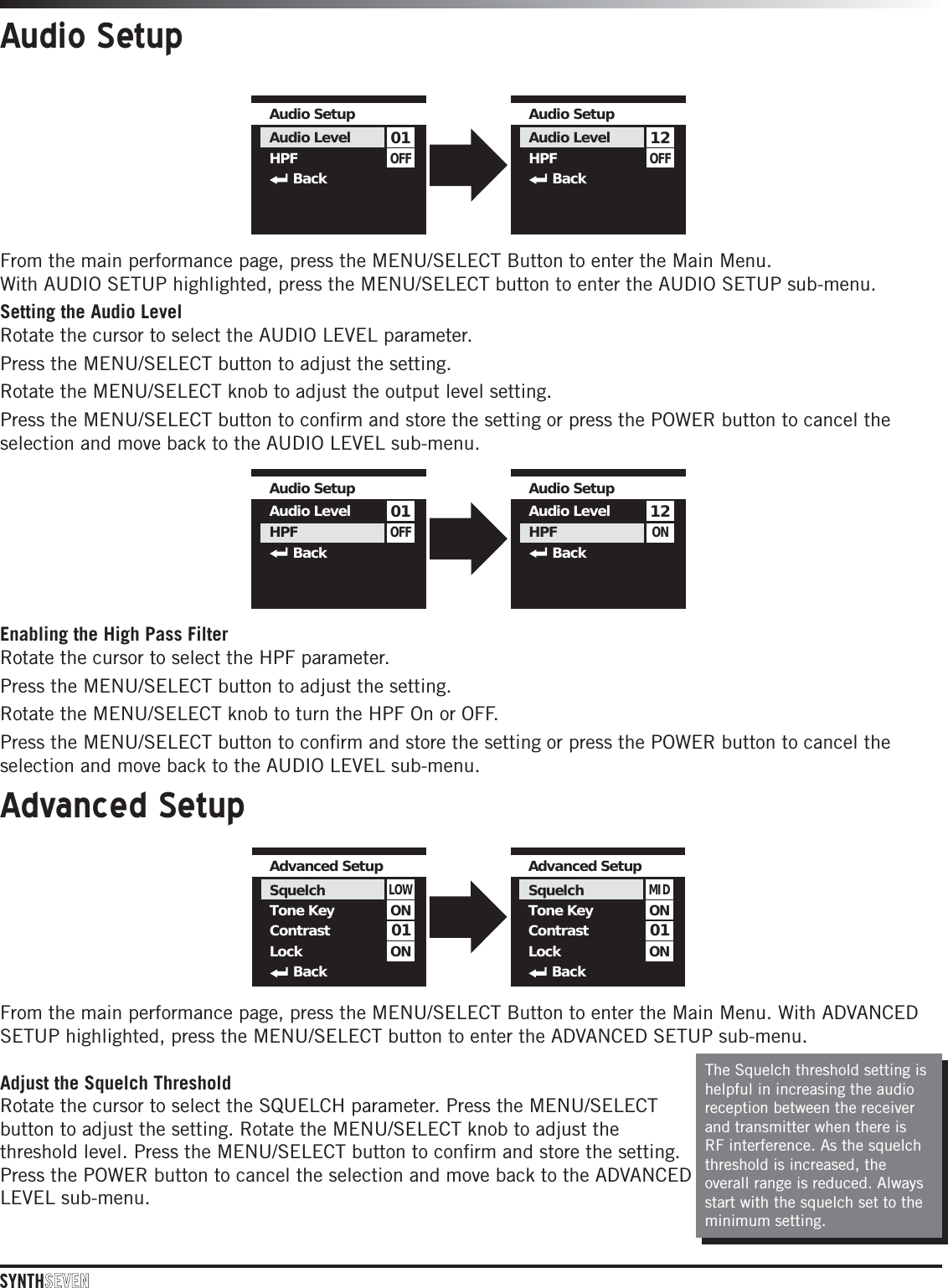 Audio SetupFrom the main performance page, press the MENU/SELECT Button to enter the Main Menu.  With AUDIO SETUP highlighted, press the MENU/SELECT button to enter the AUDIO SETUP sub-menu.Setting the Audio LevelRotate the cursor to select the AUDIO LEVEL parameter. Press the MENU/SELECT button to adjust the setting. Rotate the MENU/SELECT knob to adjust the output level setting. Press the MENU/SELECT button to conﬁrm and store the setting or press the POWER button to cancel the selection and move back to the AUDIO LEVEL sub-menu.OFF01Audio SetupAudio LevelHPF  BackOFF12Audio SetupAudio LevelHPF  BackOFF01Audio SetupAudio LevelHPF  BackON12Audio SetupAudio LevelHPF  BackEnabling the High Pass FilterRotate the cursor to select the HPF parameter. Press the MENU/SELECT button to adjust the setting. Rotate the MENU/SELECT knob to turn the HPF On or OFF. Press the MENU/SELECT button to conﬁrm and store the setting or press the POWER button to cancel the selection and move back to the AUDIO LEVEL sub-menu.Advanced SetupFrom the main performance page, press the MENU/SELECT Button to enter the Main Menu. With ADVANCED SETUP highlighted, press the MENU/SELECT button to enter the ADVANCED SETUP sub-menu.Adjust the Squelch ThresholdRotate the cursor to select the SQUELCH parameter. Press the MENU/SELECT button to adjust the setting. Rotate the MENU/SELECT knob to adjust the threshold level. Press the MENU/SELECT button to conﬁrm and store the setting. Press the POWER button to cancel the selection and move back to the ADVANCED LEVEL sub-menu.The Squelch threshold setting is helpful in increasing the audio reception between the receiver and transmitter when there is RF interference. As the squelch threshold is increased, the overall range is reduced. Always start with the squelch set to the minimum setting. 01LOWAdvanced Setup SquelchTone KeyContrastLockBackONON01MIDAdvanced Setup SquelchTone KeyContrastLockBackONON