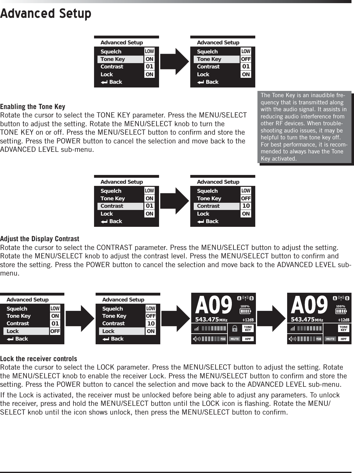 Advanced SetupThe Tone Key is an inaudible fre-quency that is transmitted along with the audio signal. It assists in reducing audio interference from other RF devices. When trouble-shooting audio issues, it may be helpful to turn the tone key off. For best performance, it is recom-mended to always have the Tone Key activated. 01LOWAdvanced Setup SquelchTone KeyContrastLockBackONON01LOWAdvanced Setup SquelchTone KeyContrastLockBackOFFON01LOWAdvanced Setup SquelchTone KeyContrastLockBackONON10LOWAdvanced Setup SquelchTone KeyContrastLockBackOFFONEnabling the Tone KeyRotate the cursor to select the TONE KEY parameter. Press the MENU/SELECT button to adjust the setting. Rotate the MENU/SELECT knob to turn the TONE KEY on or off. Press the MENU/SELECT button to conﬁrm and store the setting. Press the POWER button to cancel the selection and move back to the ADVANCED LEVEL sub-menu.Adjust the Display ContrastRotate the cursor to select the CONTRAST parameter. Press the MENU/SELECT button to adjust the setting. Rotate the MENU/SELECT knob to adjust the contrast level. Press the MENU/SELECT button to conﬁrm and store the setting. Press the POWER button to cancel the selection and move back to the ADVANCED LEVEL sub-menu.Lock the receiver controlsRotate the cursor to select the LOCK parameter. Press the MENU/SELECT button to adjust the setting. Rotate the MENU/SELECT knob to enable the receiver Lock. Press the MENU/SELECT button to conﬁrm and store the setting. Press the POWER button to cancel the selection and move back to the ADVANCED LEVEL sub-menu.If the Lock is activated, the receiver must be unlocked before being able to adjust any parameters. To unlock the receiver, press and hold the MENU/SELECT button until the LOCK icon is ﬂashing. Rotate the MENU/SELECT knob until the icon shows unlock, then press the MENU/SELECT button to conﬁrm.01LOWAdvanced Setup SquelchTone KeyContrastLockBackONOFF10LOWAdvanced Setup SquelchTone KeyContrastLockBackOFFON