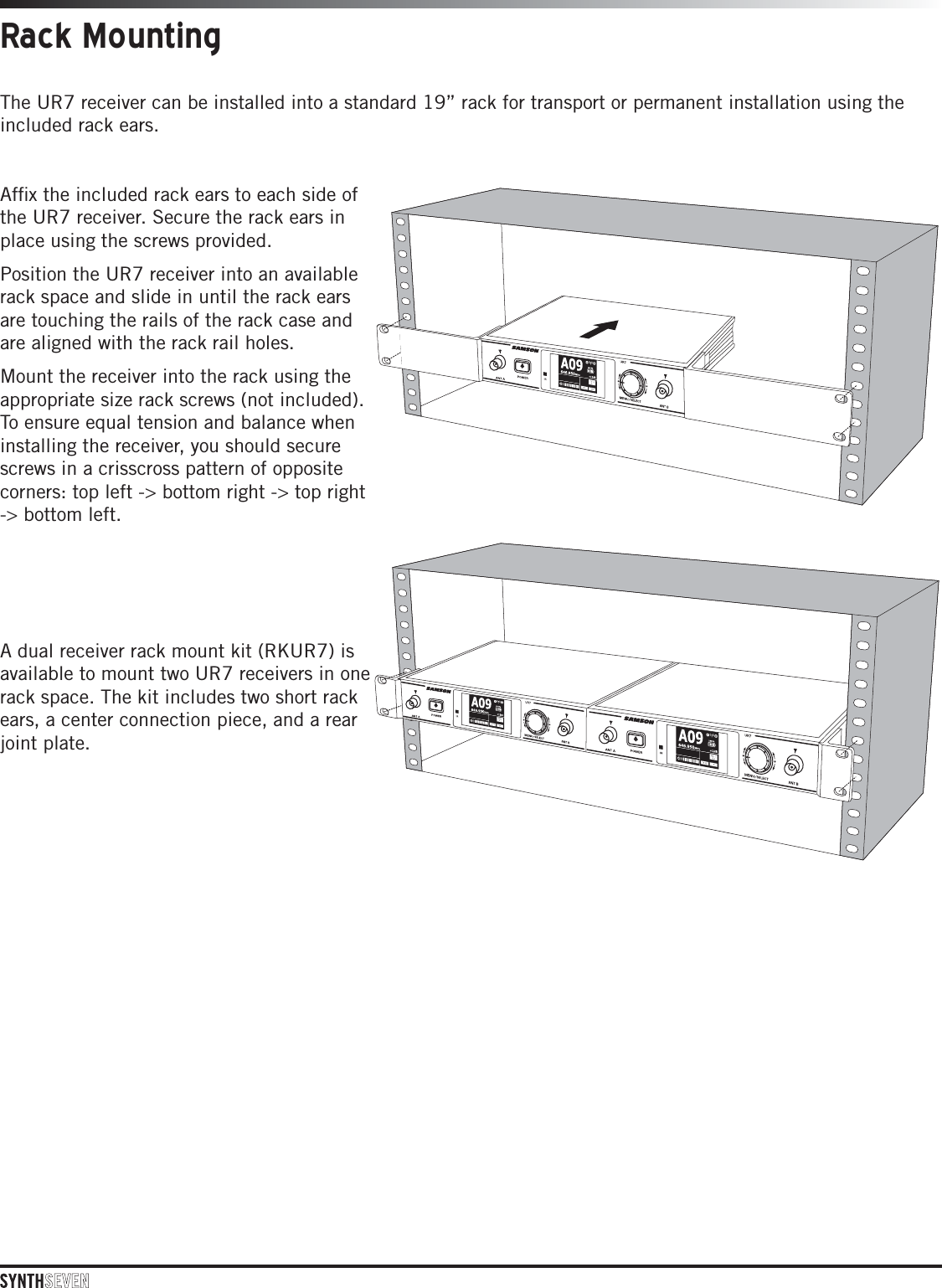 The UR7 receiver can be installed into a standard 19” rack for transport or permanent installation using the included rack ears.Afﬁx the included rack ears to each side of the UR7 receiver. Secure the rack ears in place using the screws provided. Position the UR7 receiver into an available rack space and slide in until the rack ears are touching the rails of the rack case and are aligned with the rack rail holes. Mount the receiver into the rack using the appropriate size rack screws (not included). To ensure equal tension and balance when installing the receiver, you should secure screws in a crisscross pattern of opposite corners: top left -&gt; bottom right -&gt; top right -&gt; bottom left. A dual receiver rack mount kit (RKUR7) is available to mount two UR7 receivers in one rack space. The kit includes two short rack ears, a center connection piece, and a rear joint plate. Rack Mounting