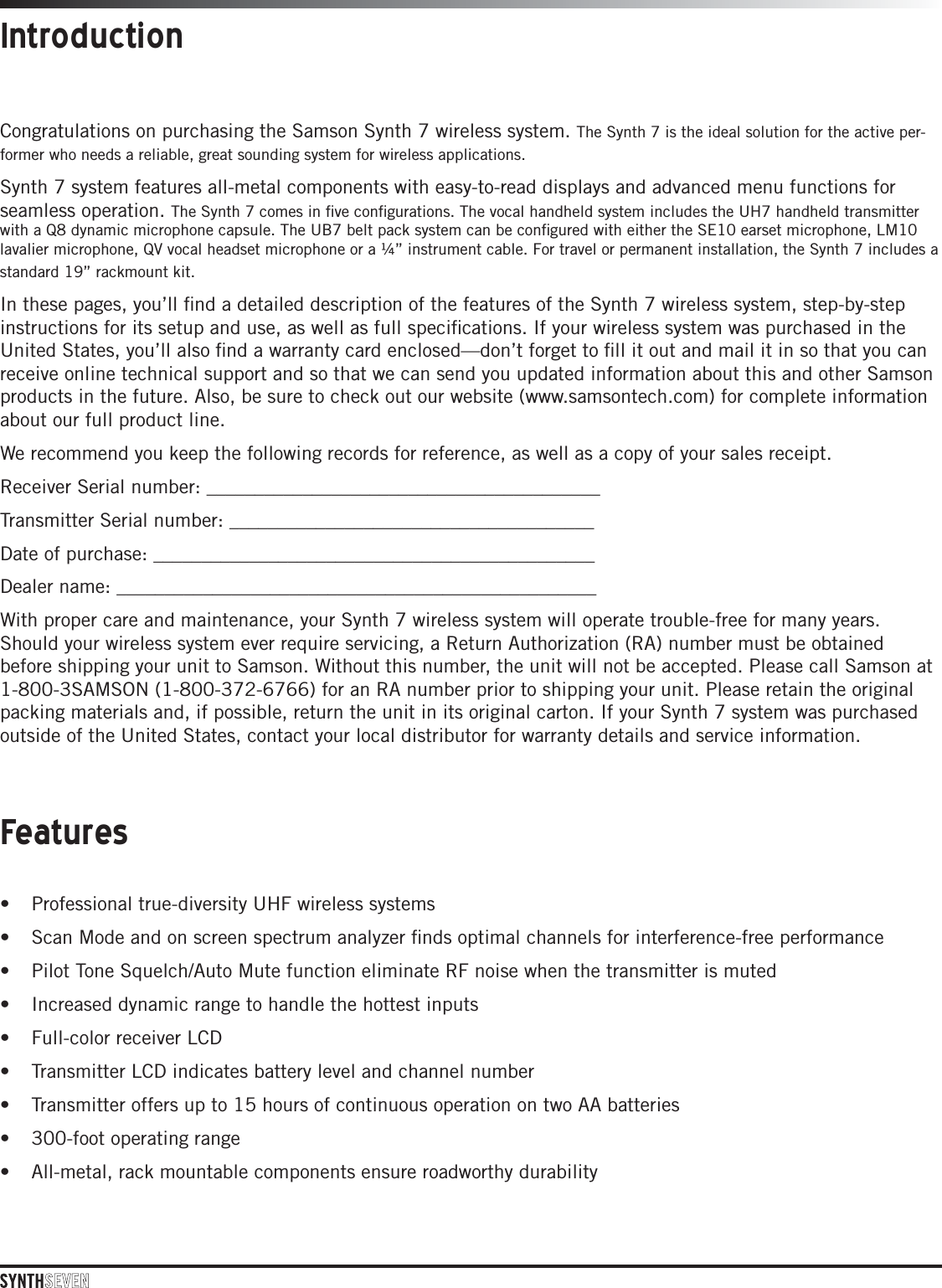 IntroductionCongratulations on purchasing the Samson Synth 7 wireless system. The Synth 7 is the ideal solution for the active per-former who needs a reliable, great sounding system for wireless applications. Synth 7 system features all-metal components with easy-to-read displays and advanced menu functions for seamless operation. The Synth 7 comes in ﬁve conﬁgurations. The vocal handheld system includes the UH7 handheld transmitter with a Q8 dynamic microphone capsule. The UB7 belt pack system can be conﬁgured with either the SE10 earset microphone, LM10 lavalier microphone, QV vocal headset microphone or a ¼” instrument cable. For travel or permanent installation, the Synth 7 includes a standard 19” rackmount kit.In these pages, you’ll ﬁnd a detailed description of the features of the Synth 7 wireless system, step-by-step instructions for its setup and use, as well as full speciﬁcations. If your wireless system was purchased in the United States, you’ll also ﬁnd a warranty card enclosed—don’t forget to ﬁll it out and mail it in so that you can receive online technical support and so that we can send you updated information about this and other Samson products in the future. Also, be sure to check out our website (www.samsontech.com) for complete information about our full product line.We recommend you keep the following records for reference, as well as a copy of your sales receipt. Receiver Serial number: _________________________________________Transmitter Serial number: ______________________________________Date of purchase: ______________________________________________Dealer name: __________________________________________________With proper care and maintenance, your Synth 7 wireless system will operate trouble-free for many years. Should your wireless system ever require servicing, a Return Authorization (RA) number must be obtained before shipping your unit to Samson. Without this number, the unit will not be accepted. Please call Samson at 1-800-3SAMSON (1-800-372-6766) for an RA number prior to shipping your unit. Please retain the original packing materials and, if possible, return the unit in its original carton. If your Synth 7 system was purchased outside of the United States, contact your local distributor for warranty details and service information. • Professional true-diversity UHF wireless systems• Scan Mode and on screen spectrum analyzer ﬁnds optimal channels for interference-free performance• Pilot Tone Squelch/Auto Mute function eliminate RF noise when the transmitter is muted• Increased dynamic range to handle the hottest inputs• Full-color receiver LCD• Transmitter LCD indicates battery level and channel number• Transmitter offers up to 15 hours of continuous operation on two AA batteries• 300-foot operating range• All-metal, rack mountable components ensure roadworthy durabilityFeatures