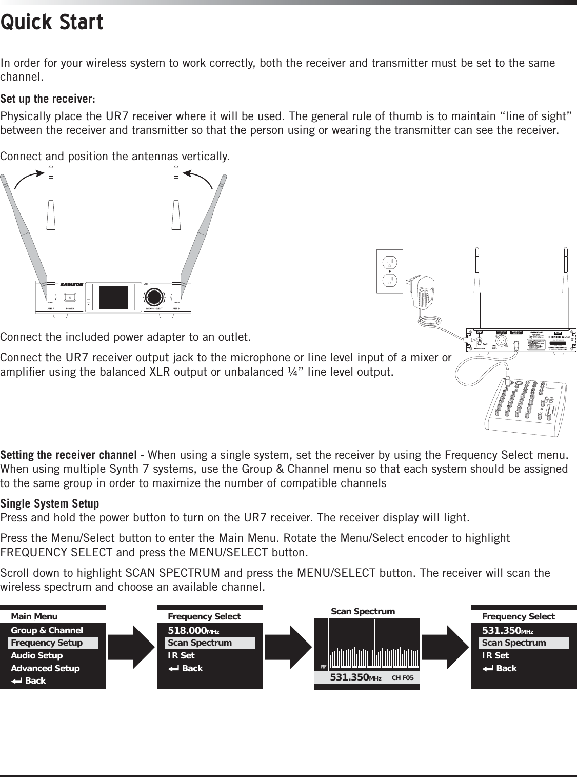 Quick StartIn order for your wireless system to work correctly, both the receiver and transmitter must be set to the same channel. FREQ:518-546.9MHzSR266 ReceiverTested To Comply WithFCC StandardsFor Home Or Oce Use Set up the receiver:Physically place the UR7 receiver where it will be used. The general rule of thumb is to maintain “line of sight” between the receiver and transmitter so that the person using or wearing the transmitter can see the receiver.Connect and position the antennas vertically. Connect the included power adapter to an outlet.Connect the UR7 receiver output jack to the microphone or line level input of a mixer or ampliﬁer using the balanced XLR output or unbalanced ¼” line level output.Setting the receiver channel - When using a single system, set the receiver by using the Frequency Select menu. When using multiple Synth 7 systems, use the Group &amp; Channel menu so that each system should be assigned to the same group in order to maximize the number of compatible channelsSingle System SetupPress and hold the power button to turn on the UR7 receiver. The receiver display will light. Press the Menu/Select button to enter the Main Menu. Rotate the Menu/Select encoder to highlight FREQUENCY SELECT and press the MENU/SELECT button.Scroll down to highlight SCAN SPECTRUM and press the MENU/SELECT button. The receiver will scan the wireless spectrum and choose an available channel.Main MenuGroup &amp; ChannelFrequency SetupAudio SetupAdvanced SetupBackFrequency Select518.000MHzScan SpectrumIR SetBackFrequency Select531.350MHzScan SpectrumIR SetBackScan Spectrum531.350MHz CH F05