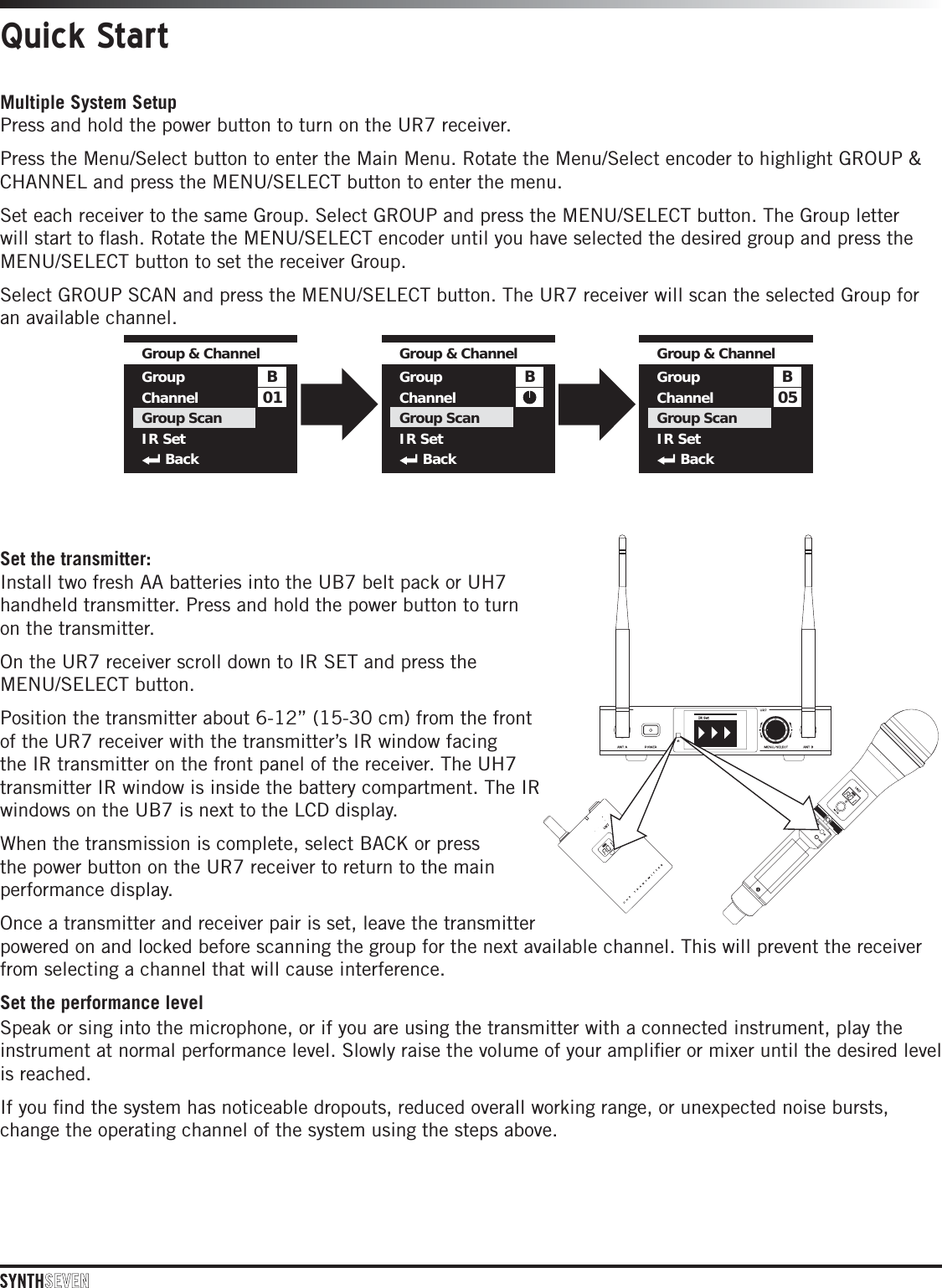 Quick StartMultiple System SetupPress and hold the power button to turn on the UR7 receiver.Press the Menu/Select button to enter the Main Menu. Rotate the Menu/Select encoder to highlight GROUP &amp; CHANNEL and press the MENU/SELECT button to enter the menu.Set each receiver to the same Group. Select GROUP and press the MENU/SELECT button. The Group letter will start to ﬂash. Rotate the MENU/SELECT encoder until you have selected the desired group and press the MENU/SELECT button to set the receiver Group.Select GROUP SCAN and press the MENU/SELECT button. The UR7 receiver will scan the selected Group for an available channel. Set the transmitter:Install two fresh AA batteries into the UB7 belt pack or UH7 handheld transmitter. Press and hold the power button to turn on the transmitter.On the UR7 receiver scroll down to IR SET and press the MENU/SELECT button.Position the transmitter about 6-12” (15-30 cm) from the front of the UR7 receiver with the transmitter’s IR window facing the IR transmitter on the front panel of the receiver. The UH7 transmitter IR window is inside the battery compartment. The IR windows on the UB7 is next to the LCD display.When the transmission is complete, select BACK or press the power button on the UR7 receiver to return to the main performance display.Once a transmitter and receiver pair is set, leave the transmitter  powered on and locked before scanning the group for the next available channel. This will prevent the receiver from selecting a channel that will cause interference.Set the performance levelSpeak or sing into the microphone, or if you are using the transmitter with a connected instrument, play the instrument at normal performance level. Slowly raise the volume of your ampliﬁer or mixer until the desired level is reached. If you ﬁnd the system has noticeable dropouts, reduced overall working range, or unexpected noise bursts, change the operating channel of the system using the steps above. 01BGroup &amp; ChannelGroupChannelGroup ScanIR SetBack05BGroup &amp; ChannelGroupChannelGroup ScanIR SetBackBGroup &amp; ChannelGroupChannelGroup ScanIR SetBack