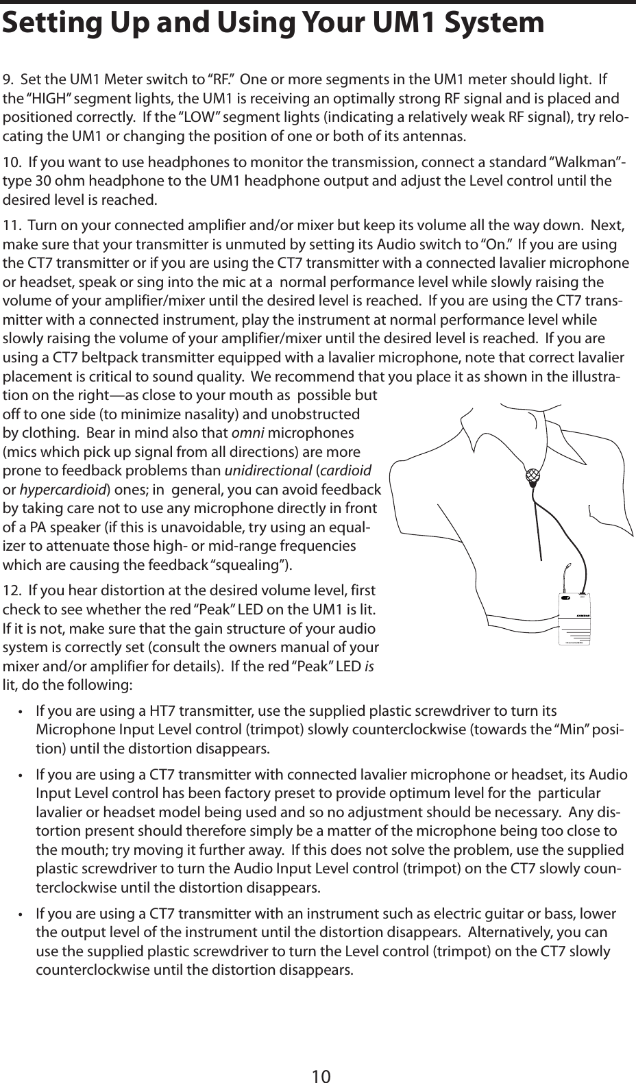 ENGLISH109.  Set the UM1 Meter switch to “RF.”  One or more segments in the UM1 meter should light.  If the “HIGH” segment lights, the UM1 is receiving an optimally strong RF signal and is placed and positioned correctly.  If the “LOW” segment lights (indicating a relatively weak RF signal), try relo-cating the UM1 or changing the position of one or both of its antennas.10.  If you want to use headphones to monitor the transmission, connect a standard “Walkman”-type 30 ohm headphone to the UM1 headphone output and adjust the Level control until the desired level is reached.  11.  Turn on your connected amplifier and/or mixer but keep its volume all the way down.  Next, make sure that your transmitter is unmuted by setting its Audio switch to “On.”  If you are using the CT7 transmitter or if you are using the CT7 transmitter with a connected lavalier microphone or headset, speak or sing into the mic at a  normal performance level while slowly raising the  volume of your amplifier/mixer until the desired level is reached.  If you are using the CT7 trans-mitter with a connected instrument, play the instrument at normal performance level while slowly raising the volume of your amplifier/mixer until the desired level is reached.  If you are using a CT7 beltpack transmitter equipped with a lavalier microphone, note that correct lavalier placement is critical to sound quality.  We recommend that you place it as shown in the illustra-tion on the right—as close to your mouth as  possible but off to one side (to minimize nasality) and unobstructed by clothing.  Bear in mind also that omni microphones (mics which pick up signal from all directions) are more prone to feedback problems than unidirectional (cardioidor hypercardioid) ones; in  general, you can avoid feedback by taking care not to use any microphone directly in front of a PA speaker (if this is unavoidable, try using an equal-izer to attenuate those high- or mid-range frequencies which are causing the feedback “squealing”).12.  If you hear distortion at the desired volume level, first check to see whether the red “Peak” LED on the UM1 is lit.  If it is not, make sure that the gain structure of your audio system is correctly set (consult the owners manual of your mixer and/or amplifier for details).  If the red “Peak” LED islit, do the following:• If you are using a HT7 transmitter, use the supplied plastic screwdriver to turn its Microphone Input Level control (trimpot) slowly counterclockwise (towards the “Min” posi-tion) until the distortion disappears.• If you are using a CT7 transmitter with connected lavalier microphone or headset, its Audio Input Level control has been factory preset to provide optimum level for the  particular lavalier or headset model being used and so no adjustment should be necessary.  Any dis-tortion present should therefore simply be a matter of the microphone being too close to the mouth; try moving it further away.  If this does not solve the problem, use the supplied plastic screwdriver to turn the Audio Input Level control (trimpot) on the CT7 slowly coun-terclockwise until the distortion disappears.• If you are using a CT7 transmitter with an instrument such as electric guitar or bass, lower the output level of the instrument until the distortion disappears.  Alternatively, you can use the supplied plastic screwdriver to turn the Level control (trimpot) on the CT7 slowly counterclockwise until the distortion disappears. 10Setting Up and Using Your UM1 System