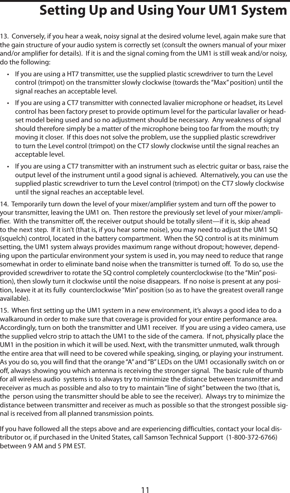 ENGLISH1111Setting Up and Using Your UM1 System13.  Conversely, if you hear a weak, noisy signal at the desired volume level, again make sure that the gain structure of your audio system is correctly set (consult the owners manual of your mixer and/or amplifier for details).  If it is and the signal coming from the UM1 is still weak and/or noisy, do the following:• If you are using a HT7 transmitter, use the supplied plastic screwdriver to turn the Level control (trimpot) on the transmitter slowly clockwise (towards the “Max” position) until the signal reaches an acceptable level.• If you are using a CT7 transmitter with connected lavalier microphone or headset, its Level control has been factory preset to provide optimum level for the particular lavalier or head-set model being used and so no adjustment should be necessary.  Any weakness of signal should therefore simply be a matter of the microphone being too far from the mouth; try moving it closer.  If this does not solve the problem, use the supplied plastic screwdriver to turn the Level control (trimpot) on the CT7 slowly clockwise until the signal reaches an acceptable level.• If you are using a CT7 transmitter with an instrument such as electric guitar or bass, raise the output level of the instrument until a good signal is achieved.  Alternatively, you can use the supplied plastic screwdriver to turn the Level control (trimpot) on the CT7 slowly clockwise until the signal reaches an acceptable level.14.  Temporarily turn down the level of your mixer/amplifier system and turn off the power to your transmitter, leaving the UM1 on.  Then restore the previously set level of your mixer/ampli-fier.  With the transmitter off, the receiver output should be totally silent—if it is, skip ahead to the next step.  If it isn’t (that is, if you hear some noise), you may need to adjust the UM1 SQ (squelch) control, located in the battery compartment.  When the SQ control is at its minimum setting, the UM1 system always provides maximum range without dropout; however, depend-ing upon the particular environment your system is used in, you may need to reduce that range somewhat in order to eliminate band noise when the transmitter is turned off.  To do so, use the provided screwdriver to rotate the SQ control completely counterclockwise (to the “Min” posi-tion), then slowly turn it clockwise until the noise disappears.  If no noise is present at any posi-tion, leave it at its fully  counterclockwise “Min” position (so as to have the greatest overall range available).15.  When first setting up the UM1 system in a new environment, it’s always a good idea to do a walkaround in order to make sure that coverage is provided for your entire performance area.  Accordingly, turn on both the transmitter and UM1 receiver.  If you are using a video camera, use the supplied velcro strip to attach the UM1 to the side of the camera.  If not, physically place the UM1 in the position in which it will be used. Next, with the transmitter unmuted, walk through the entire area that will need to be covered while speaking, singing, or playing your instrument.  As you do so, you will find that the orange “A” and “B” LEDs on the UM1 occasionally switch on or off, always showing you which antenna is receiving the stronger signal.  The basic rule of thumb for all wireless audio  systems is to always try to minimize the distance between transmitter and receiver as much as possible and also to try to maintain “line of sight” between the two (that is, the  person using the transmitter should be able to see the receiver).  Always try to minimize the distance between transmitter and receiver as much as possible so that the strongest possible sig-nal is received from all planned transmission points.If you have followed all the steps above and are experiencing difficulties, contact your local dis-tributor or, if purchased in the United States, call Samson Technical Support  (1-800-372-6766) between 9 AM and 5 PM EST.
