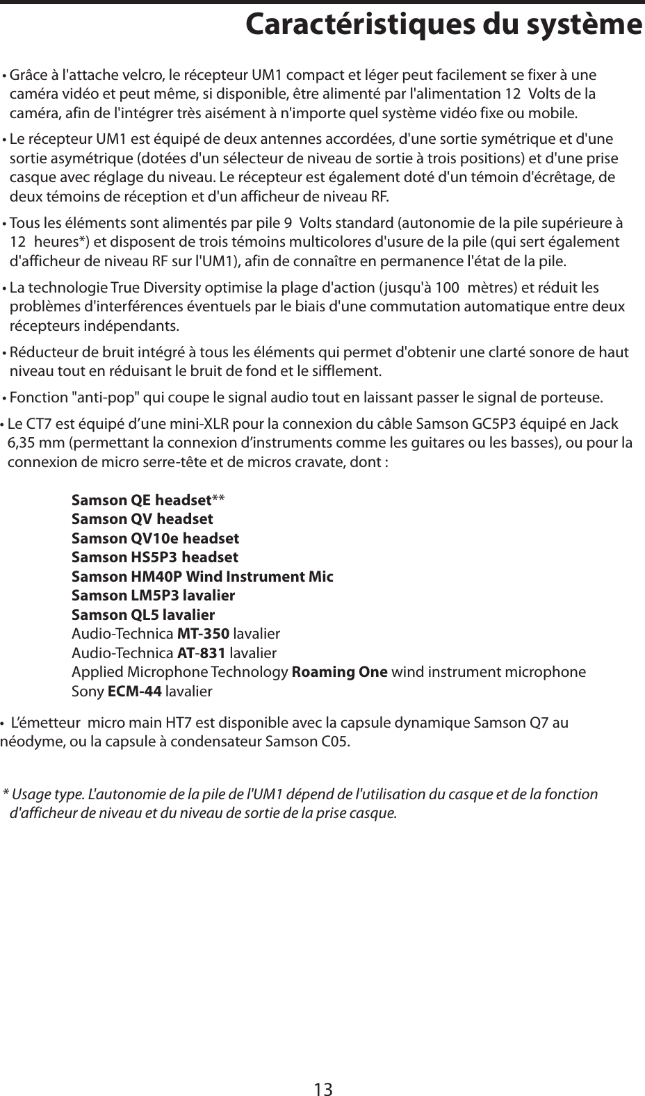 FRANÇAISCaractéristiques du système13• Grâce à l&apos;attache velcro, le récepteur UM1 compact et léger peut facilement se fixer à une caméra vidéo et peut même, si disponible, être alimenté par l&apos;alimentation 12 Volts de la caméra, afin de l&apos;intégrer très aisément à n&apos;importe quel système vidéo fixe ou mobile.• Le récepteur UM1 est équipé de deux antennes accordées, d&apos;une sortie symétrique et d&apos;une sortie asymétrique (dotées d&apos;un sélecteur de niveau de sortie à trois positions) et d&apos;une prise casque avec réglage du niveau. Le récepteur est également doté d&apos;un témoin d&apos;écrêtage, de deux témoins de réception et d&apos;un afficheur de niveau RF.• Tous les éléments sont alimentés par pile 9 Volts standard (autonomie de la pile supérieure à 12 heures*) et disposent de trois témoins multicolores d&apos;usure de la pile (qui sert également d&apos;afficheur de niveau RF sur l&apos;UM1), afin de connaître en permanence l&apos;état de la pile.• La technologie True Diversity optimise la plage d&apos;action (jusqu&apos;à 100 mètres) et réduit les problèmes d&apos;interférences éventuels par le biais d&apos;une commutation automatique entre deux récepteurs indépendants.• Réducteur de bruit intégré à tous les éléments qui permet d&apos;obtenir une clarté sonore de haut niveau tout en réduisant le bruit de fond et le sifflement.• Fonction &quot;anti-pop&quot; qui coupe le signal audio tout en laissant passer le signal de porteuse.• Le CT7 est équipé d’une mini-XLR pour la connexion du câble Samson GC5P3 équipé en Jack 6,35 mm (permettant la connexion d’instruments comme les guitares ou les basses), ou pour la      connexion de micro serre-tête et de micros cravate, dont :    Samson QE headset**Samson QV headsetSamson QV10e headsetSamson HS5P3 headset    Samson HM40P Wind Instrument Mic    Samson LM5P3 lavalier       Samson QL5 lavalier   Audio-Technica MT-350 lavalier   Audio-Technica AT-831 lavalier   Applied Microphone Technology Roaming One wind instrument microphone   Sony ECM-44 lavalier•  L’émetteur  micro main HT7 est disponible avec la capsule dynamique Samson Q7 au        néodyme, ou la capsule à condensateur Samson C05.* Usage type. L&apos;autonomie de la pile de l&apos;UM1 dépend de l&apos;utilisation du casque et de la fonction d&apos;afficheur de niveau et du niveau de sortie de la prise casque.