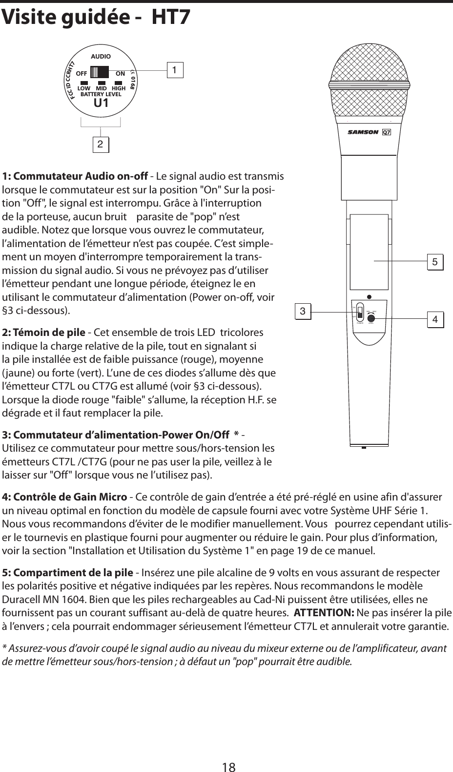 FRANÇAIS1: Commutateur Audio on-off - Le signal audio est transmis lorsque le commutateur est sur la position &quot;On&quot; Sur la posi-tion &quot;Off&quot;, le signal est interrompu. Grâce à l&apos;interruption de la porteuse, aucun bruit    parasite de &quot;pop&quot; n’est audible. Notez que lorsque vous ouvrez le commutateur, l’alimentation de l’émetteur n’est pas coupée. C’est simple-ment un moyen d&apos;interrompre temporairement la trans-mission du signal audio. Si vous ne prévoyez pas d’utiliser l’émetteur pendant une longue période, éteignez le en utilisant le commutateur d’alimentation (Power on-off, voir §3 ci-dessous).2: Témoin de pile - Cet ensemble de trois LED  tricolores indique la charge relative de la pile, tout en signalant si la pile installée est de faible puissance (rouge), moyenne (jaune) ou forte (vert). L’une de ces diodes s’allume dès que l’émetteur CT7L ou CT7G est allumé (voir §3 ci-dessous). Lorsque la diode rouge &quot;faible&quot; s’allume, la réception H.F. se dégrade et il faut remplacer la pile.3: Commutateur d’alimentation-Power On/Off  * - Utilisez ce commutateur pour mettre sous/hors-tension les émetteurs CT7L /CT7G (pour ne pas user la pile, veillez à le laisser sur &quot;Off&quot; lorsque vous ne l’utilisez pas).4: Contrôle de Gain Micro - Ce contrôle de gain d’entrée a été pré-réglé en usine afin d&apos;assurer un niveau optimal en fonction du modèle de capsule fourni avec votre Système UHF Série 1. Nous vous recommandons d’éviter de le modifier manuellement. Vous   pourrez cependant utilis-er le tournevis en plastique fourni pour augmenter ou réduire le gain. Pour plus d’information, voir la section &quot;Installation et Utilisation du Système 1&quot; en page 19 de ce manuel.5: Compartiment de la pile - Insérez une pile alcaline de 9 volts en vous assurant de respecter les polarités positive et négative indiquées par les repères. Nous recommandons le modèle Duracell MN 1604. Bien que les piles rechargeables au Cad-Ni puissent être utilisées, elles ne fournissent pas un courant suffisant au-delà de quatre heures.  ATTENTION: Ne pas insérer la pile à l’envers ; cela pourrait endommager sérieusement l’émetteur CT7L et annulerait votre garantie.* Assurez-vous d’avoir coupé le signal audio au niveau du mixeur externe ou de l’amplificateur, avant de mettre l’émetteur sous/hors-tension ; à défaut un &quot;pop&quot; pourrait être audible.18Visite guidée -  HT7MIN MAXLEVELPOWERONOFF5341!5$)/,/7 -)$ ()&apos;(&quot;!44%29,%6%,5/&amp;&amp; /.2&amp;##)$##2(4