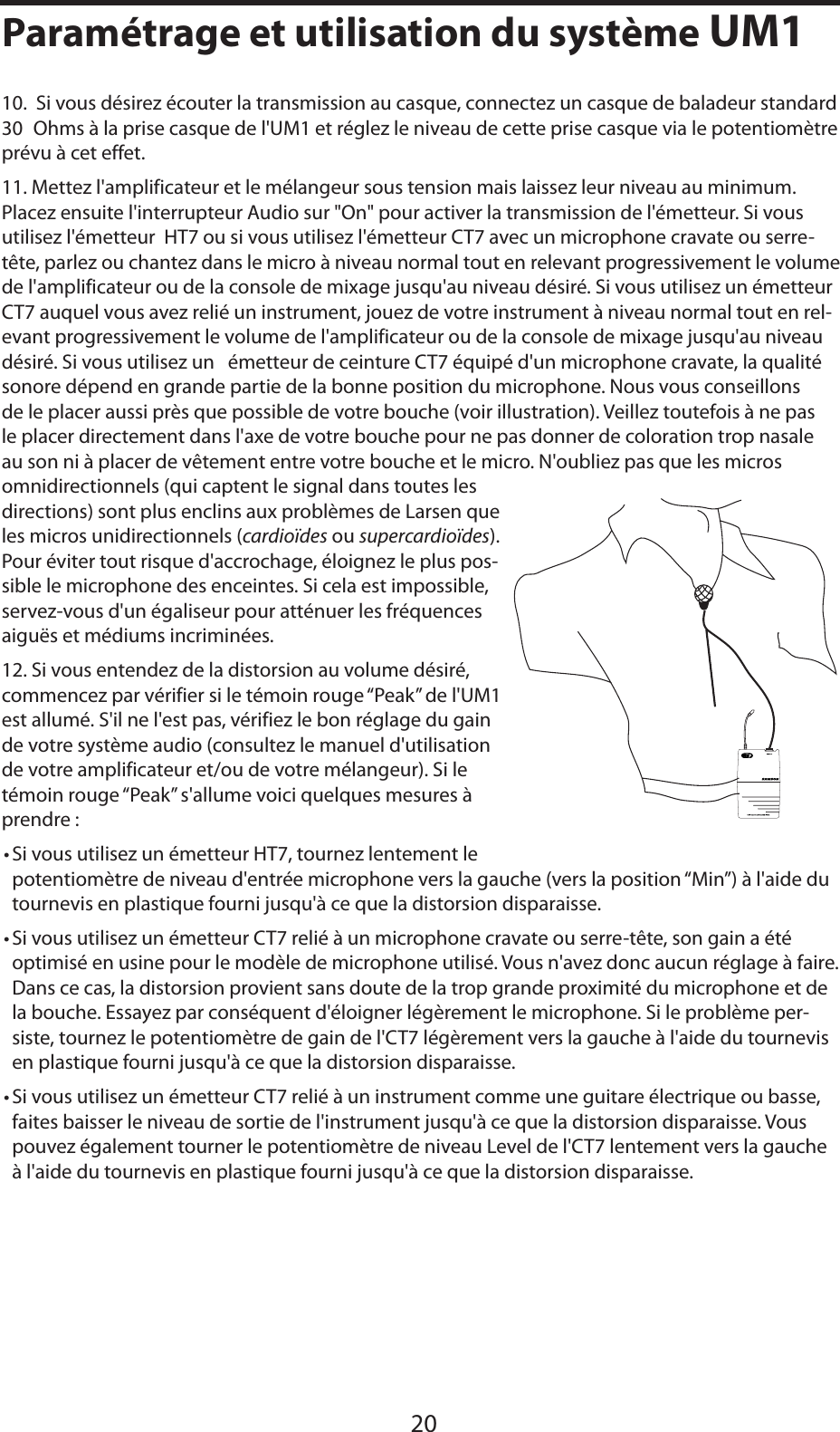 FRANÇAIS10.  Si vous désirez écouter la transmission au casque, connectez un casque de baladeur standard 30 Ohms à la prise casque de l&apos;UM1 et réglez le niveau de cette prise casque via le potentiomètre prévu à cet effet.  11. Mettez l&apos;amplificateur et le mélangeur sous tension mais laissez leur niveau au minimum. Placez ensuite l&apos;interrupteur Audio sur &quot;On&quot; pour activer la transmission de l&apos;émetteur. Si vous utilisez l&apos;émetteur  HT7 ou si vous utilisez l&apos;émetteur CT7 avec un microphone cravate ou serre-tête, parlez ou chantez dans le micro à niveau normal tout en relevant progressivement le volume de l&apos;amplificateur ou de la console de mixage jusqu&apos;au niveau désiré. Si vous utilisez un émetteur CT7 auquel vous avez relié un instrument, jouez de votre instrument à niveau normal tout en rel-evant progressivement le volume de l&apos;amplificateur ou de la console de mixage jusqu&apos;au niveau désiré. Si vous utilisez un   émetteur de ceinture CT7 équipé d&apos;un microphone cravate, la qualité sonore dépend en grande partie de la bonne position du microphone. Nous vous conseillons de le placer aussi près que possible de votre bouche (voir illustration). Veillez toutefois à ne pas le placer directement dans l&apos;axe de votre bouche pour ne pas donner de coloration trop nasale au son ni à placer de vêtement entre votre bouche et le micro. N&apos;oubliez pas que les micros omnidirectionnels (qui captent le signal dans toutes les directions) sont plus enclins aux problèmes de Larsen que les micros unidirectionnels (cardioïdes ou supercardioïdes).Pour éviter tout risque d&apos;accrochage, éloignez le plus pos-sible le microphone des enceintes. Si cela est impossible, servez-vous d&apos;un égaliseur pour atténuer les fréquences aiguës et médiums incriminées.12. Si vous entendez de la distorsion au volume désiré, commencez par vérifier si le témoin rouge “Peak” de l&apos;UM1 est allumé. S&apos;il ne l&apos;est pas, vérifiez le bon réglage du gain de votre système audio (consultez le manuel d&apos;utilisation de votre amplificateur et/ou de votre mélangeur). Si le témoin rouge “Peak” s&apos;allume voici quelques mesures à prendre :•Si vous utilisez un émetteur HT7, tournez lentement le potentiomètre de niveau d&apos;entrée microphone vers la gauche (vers la position “Min”) à l&apos;aide du tournevis en plastique fourni jusqu&apos;à ce que la distorsion disparaisse.•Si vous utilisez un émetteur CT7 relié à un microphone cravate ou serre-tête, son gain a été optimisé en usine pour le modèle de microphone utilisé. Vous n&apos;avez donc aucun réglage à faire. Dans ce cas, la distorsion provient sans doute de la trop grande proximité du microphone et de la bouche. Essayez par conséquent d&apos;éloigner légèrement le microphone. Si le problème per-siste, tournez le potentiomètre de gain de l&apos;CT7 légèrement vers la gauche à l&apos;aide du tournevis en plastique fourni jusqu&apos;à ce que la distorsion disparaisse.•Si vous utilisez un émetteur CT7 relié à un instrument comme une guitare électrique ou basse, faites baisser le niveau de sortie de l&apos;instrument jusqu&apos;à ce que la distorsion disparaisse. Vous pouvez également tourner le potentiomètre de niveau Level de l&apos;CT7 lentement vers la gauche à l&apos;aide du tournevis en plastique fourni jusqu&apos;à ce que la distorsion disparaisse.20Paramétrage et utilisation du système UM1