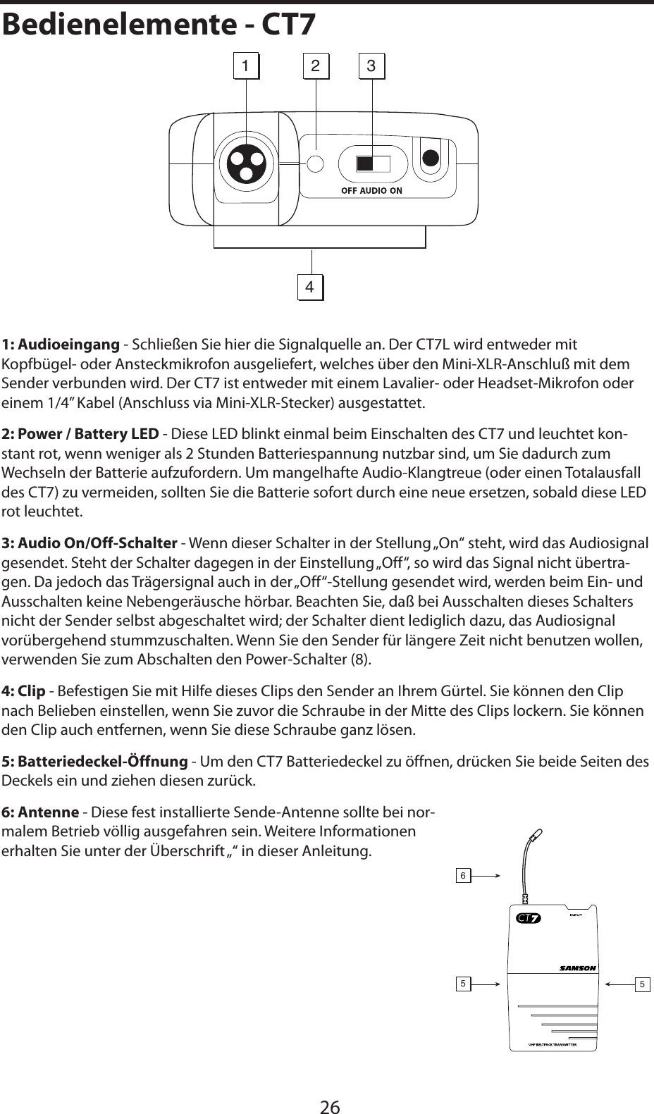 DEUTSCHE1: Audioeingang - Schließen Sie hier die Signalquelle an. Der CT7L wird entweder mit Kopfbügel- oder Ansteckmikrofon ausgeliefert, welches über den Mini-XLR-Anschluß mit dem Sender verbunden wird. Der CT7 ist entweder mit einem Lavalier- oder Headset-Mikrofon oder einem 1/4” Kabel (Anschluss via Mini-XLR-Stecker) ausgestattet.2: Power / Battery LED - Diese LED blinkt einmal beim Einschalten des CT7 und leuchtet kon-stant rot, wenn weniger als 2 Stunden Batteriespannung nutzbar sind, um Sie dadurch zum Wechseln der Batterie aufzufordern. Um mangelhafte Audio-Klangtreue (oder einen Totalausfall des CT7) zu vermeiden, sollten Sie die Batterie sofort durch eine neue ersetzen, sobald diese LED rot leuchtet.3: Audio On/Off-Schalter - Wenn dieser Schalter in der Stellung „On“ steht, wird das Audiosignal gesendet. Steht der Schalter dagegen in der Einstellung „Off“, so wird das Signal nicht übertra-gen. Da jedoch das Trägersignal auch in der „Off“-Stellung gesendet wird, werden beim Ein- und Ausschalten keine Nebengeräusche hörbar. Beachten Sie, daß bei Ausschalten dieses Schalters nicht der Sender selbst abgeschaltet wird; der Schalter dient lediglich dazu, das Audiosignal vorübergehend stummzuschalten. Wenn Sie den Sender für längere Zeit nicht benutzen wollen, verwenden Sie zum Abschalten den Power-Schalter (8).4: Clip - Befestigen Sie mit Hilfe dieses Clips den Sender an Ihrem Gürtel. Sie können den Clip nach Belieben einstellen, wenn Sie zuvor die Schraube in der Mitte des Clips lockern. Sie können den Clip auch entfernen, wenn Sie diese Schraube ganz lösen.5: Batteriedeckel-Öffnung - Um den CT7 Batteriedeckel zu öffnen, drücken Sie beide Seiten des Deckels ein und ziehen diesen zurück.6: Antenne - Diese fest installierte Sende-Antenne sollte bei nor-malem Betrieb völlig ausgefahren sein. Weitere Informationen erhalten Sie unter der Überschrift „“ in dieser Anleitung.26Bedienelemente - CT71423556