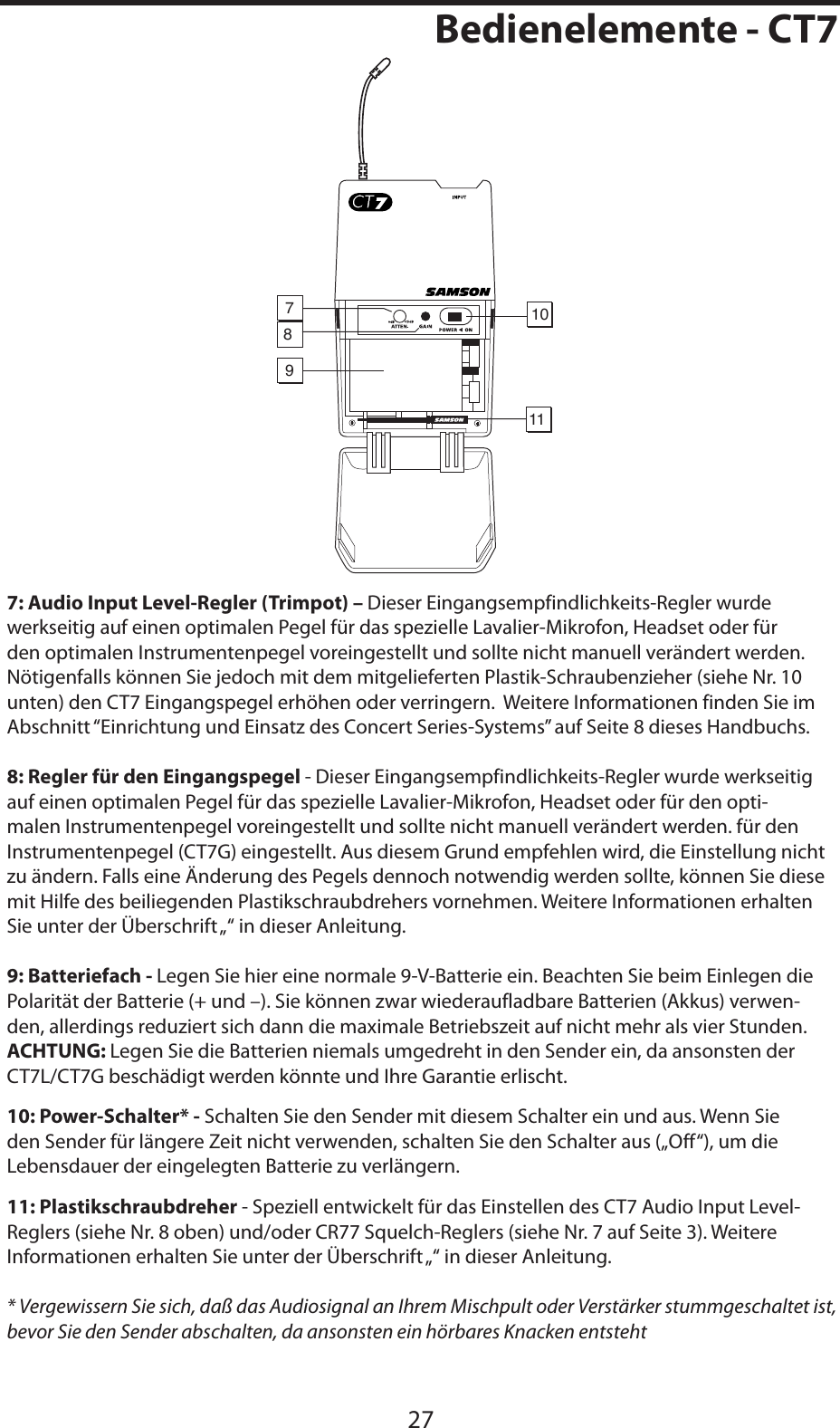 DEUTSCHE27Bedienelemente - CT711910787: Audio Input Level-Regler (Trimpot) – Dieser Eingangsempfindlichkeits-Regler wurde werkseitig auf einen optimalen Pegel für das spezielle Lavalier-Mikrofon, Headset oder für den optimalen Instrumentenpegel voreingestellt und sollte nicht manuell verändert werden.  Nötigenfalls können Sie jedoch mit dem mitgelieferten Plastik-Schraubenzieher (siehe Nr. 10 unten) den CT7 Eingangspegel erhöhen oder verringern.  Weitere Informationen finden Sie im Abschnitt “Einrichtung und Einsatz des Concert Series-Systems” auf Seite 8 dieses Handbuchs.8: Regler für den Eingangspegel - Dieser Eingangsempfindlichkeits-Regler wurde werkseitig auf einen optimalen Pegel für das spezielle Lavalier-Mikrofon, Headset oder für den opti-malen Instrumentenpegel voreingestellt und sollte nicht manuell verändert werden. für den Instrumentenpegel (CT7G) eingestellt. Aus diesem Grund empfehlen wird, die Einstellung nicht zu ändern. Falls eine Änderung des Pegels dennoch notwendig werden sollte, können Sie diese mit Hilfe des beiliegenden Plastikschraubdrehers vornehmen. Weitere Informationen erhalten Sie unter der Überschrift „“ in dieser Anleitung.9: Batteriefach - Legen Sie hier eine normale 9-V-Batterie ein. Beachten Sie beim Einlegen die Polarität der Batterie (+ und –). Sie können zwar wiederaufladbare Batterien (Akkus) verwen-den, allerdings reduziert sich dann die maximale Betriebszeit auf nicht mehr als vier Stunden. ACHTUNG: Legen Sie die Batterien niemals umgedreht in den Sender ein, da ansonsten der CT7L/CT7G beschädigt werden könnte und Ihre Garantie erlischt.10: Power-Schalter* - Schalten Sie den Sender mit diesem Schalter ein und aus. Wenn Sie den Sender für längere Zeit nicht verwenden, schalten Sie den Schalter aus („Off“), um die Lebensdauer der eingelegten Batterie zu verlängern.11: Plastikschraubdreher - Speziell entwickelt für das Einstellen des CT7 Audio Input Level-Reglers (siehe Nr. 8 oben) und/oder CR77 Squelch-Reglers (siehe Nr. 7 auf Seite 3). Weitere Informationen erhalten Sie unter der Überschrift „“ in dieser Anleitung.* Vergewissern Sie sich, daß das Audiosignal an Ihrem Mischpult oder Verstärker stummgeschaltet ist, bevor Sie den Sender abschalten, da ansonsten ein hörbares Knacken entsteht