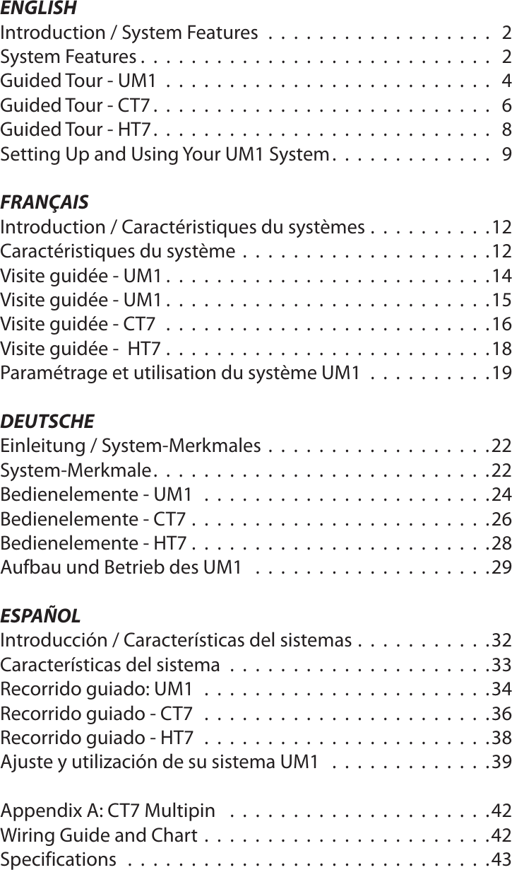 ENGLISHIntroduction / System Features .................. 2System Features . . . . . . . . . . . . . . . . . . . . . . . . . . . .  2Guided Tour - UM1 .......................... 4Guided Tour - CT7 . . . . . . . . . . . . . . . . . . . . . . . . . . .  6Guided Tour - HT7 . . . . . . . . . . . . . . . . . . . . . . . . . . .  8Setting Up and Using Your UM1 System . . . . . . . . . . . . .  9FRANÇAISIntroduction / Caractéristiques du systèmes . . . . . . . . . .12Caractéristiques du système  . . . . . . . . . . . . . . . . . . . .12Visite guidée - UM1 . . . . . . . . . . . . . . . . . . . . . . . . . .14Visite guidée - UM1 . . . . . . . . . . . . . . . . . . . . . . . . . .15Visite guidée - CT7 ..........................16Visite guidée -  HT7 . . . . . . . . . . . . . . . . . . . . . . . . . .18Paramétrage et utilisation du système UM1 . . ........19DEUTSCHEEinleitung / System-Merkmales  . . . . . . . . . . . . . . . . . .22System-Merkmale . . . . . . . . . . . . . . . . . . . . . . . . . . .22Bedienelemente - UM1 .......................24Bedienelemente - CT7 . . . . . . . . . . . . . . . . . . . . . . . .26Bedienelemente - HT7 . . . . . . . . . . . . . . . . . . . . . . . .28Aufbau und Betrieb des UM1 ...................29ESPAÑOLIntroducción / Características del sistemas . . . . . . . . . . .32Características del sistema .....................33Recorrido guiado: UM1 .......................34Recorrido guiado - CT7 .......................36Recorrido guiado - HT7 .......................38Ajuste y utilización de su sistema UM1 .............39Appendix A: CT7 Multipin  .....................42Wiring Guide and Chart . . . . . . . . . . . . . . . . . . . . . . .42Specifications .............................43