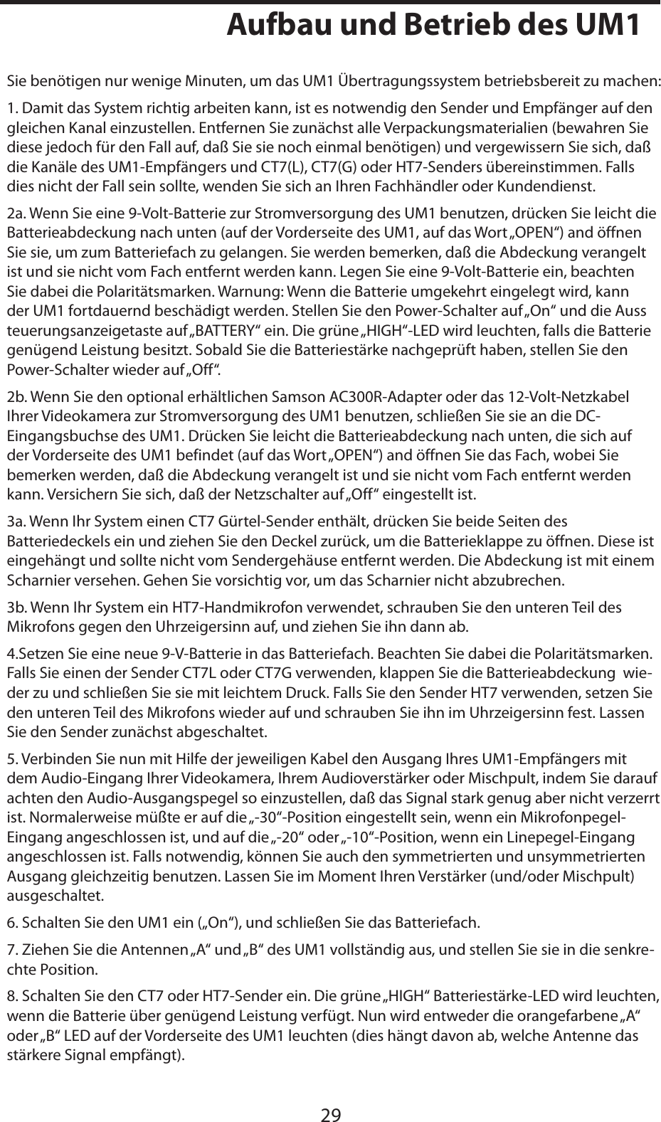 DEUTSCHE29Aufbau und Betrieb des UM1Sie benötigen nur wenige Minuten, um das UM1 Übertragungssystem betriebsbereit zu machen: 1. Damit das System richtig arbeiten kann, ist es notwendig den Sender und Empfänger auf den gleichen Kanal einzustellen. Entfernen Sie zunächst alle Verpackungsmaterialien (bewahren Sie diese jedoch für den Fall auf, daß Sie sie noch einmal benötigen) und vergewissern Sie sich, daß die Kanäle des UM1-Empfängers und CT7(L), CT7(G) oder HT7-Senders übereinstimmen. Falls dies nicht der Fall sein sollte, wenden Sie sich an Ihren Fachhändler oder Kundendienst.2a. Wenn Sie eine 9-Volt-Batterie zur Stromversorgung des UM1 benutzen, drücken Sie leicht die Batterieabdeckung nach unten (auf der Vorderseite des UM1, auf das Wort „OPEN“) and öffnen Sie sie, um zum Batteriefach zu gelangen. Sie werden bemerken, daß die Abdeckung verangelt ist und sie nicht vom Fach entfernt werden kann. Legen Sie eine 9-Volt-Batterie ein, beachten Sie dabei die Polaritätsmarken. Warnung: Wenn die Batterie umgekehrt eingelegt wird, kann der UM1 fortdauernd beschädigt werden. Stellen Sie den Power-Schalter auf „On“ und die Aussteuerungsanzeigetaste auf „BATTERY“ ein. Die grüne „HIGH“-LED wird leuchten, falls die Batterie genügend Leistung besitzt. Sobald Sie die Batteriestärke nachgeprüft haben, stellen Sie den Power-Schalter wieder auf „Off“.2b. Wenn Sie den optional erhältlichen Samson AC300R-Adapter oder das 12-Volt-Netzkabel Ihrer Videokamera zur Stromversorgung des UM1 benutzen, schließen Sie sie an die DC-Eingangsbuchse des UM1. Drücken Sie leicht die Batterieabdeckung nach unten, die sich auf der Vorderseite des UM1 befindet (auf das Wort „OPEN“) and öffnen Sie das Fach, wobei Sie bemerken werden, daß die Abdeckung verangelt ist und sie nicht vom Fach entfernt werden kann. Versichern Sie sich, daß der Netzschalter auf „Off“ eingestellt ist.3a. Wenn Ihr System einen CT7 Gürtel-Sender enthält, drücken Sie beide Seiten des Batteriedeckels ein und ziehen Sie den Deckel zurück, um die Batterieklappe zu öffnen. Diese ist eingehängt und sollte nicht vom Sendergehäuse entfernt werden. Die Abdeckung ist mit einem Scharnier versehen. Gehen Sie vorsichtig vor, um das Scharnier nicht abzubrechen.3b. Wenn Ihr System ein HT7-Handmikrofon verwendet, schrauben Sie den unteren Teil des Mikrofons gegen den Uhrzeigersinn auf, und ziehen Sie ihn dann ab.4.Setzen Sie eine neue 9-V-Batterie in das Batteriefach. Beachten Sie dabei die Polaritätsmarken. Falls Sie einen der Sender CT7L oder CT7G verwenden, klappen Sie die Batterieabdeckung  wie-der zu und schließen Sie sie mit leichtem Druck. Falls Sie den Sender HT7 verwenden, setzen Sie den unteren Teil des Mikrofons wieder auf und schrauben Sie ihn im Uhrzeigersinn fest. Lassen Sie den Sender zunächst abgeschaltet.5. Verbinden Sie nun mit Hilfe der jeweiligen Kabel den Ausgang Ihres UM1-Empfängers mit dem Audio-Eingang Ihrer Videokamera, Ihrem Audioverstärker oder Mischpult, indem Sie darauf achten den Audio-Ausgangspegel so einzustellen, daß das Signal stark genug aber nicht verzerrt ist. Normalerweise müßte er auf die „-30“-Position eingestellt sein, wenn ein Mikrofonpegel-Eingang angeschlossen ist, und auf die „-20“ oder „-10“-Position, wenn ein Linepegel-Eingang angeschlossen ist. Falls notwendig, können Sie auch den symmetrierten und unsymmetrierten Ausgang gleichzeitig benutzen. Lassen Sie im Moment Ihren Verstärker (und/oder Mischpult) ausgeschaltet.6. Schalten Sie den UM1 ein („On“), und schließen Sie das Batteriefach.7. Ziehen Sie die Antennen „A“ und „B“ des UM1 vollständig aus, und stellen Sie sie in die senkre-chte Position.8. Schalten Sie den CT7 oder HT7-Sender ein. Die grüne „HIGH“ Batteriestärke-LED wird leuchten, wenn die Batterie über genügend Leistung verfügt. Nun wird entweder die orangefarbene „A“ oder „B“ LED auf der Vorderseite des UM1 leuchten (dies hängt davon ab, welche Antenne das stärkere Signal empfängt).