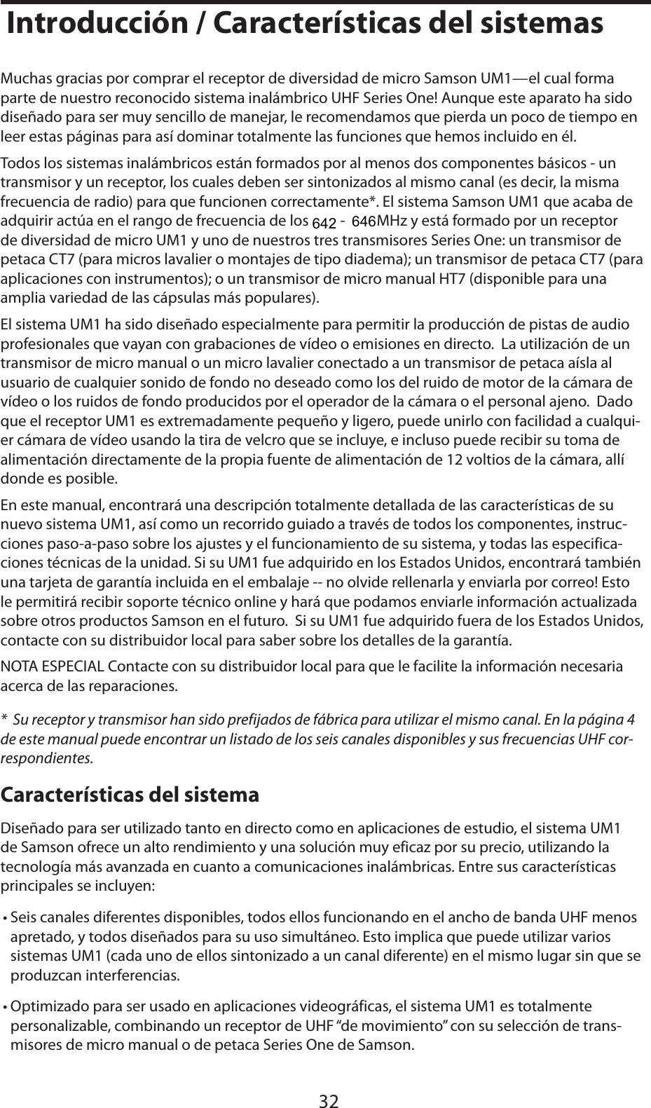 ESPAÑOLIntroducción / Características del sistemas32Muchas gracias por comprar el receptor de diversidad de micro Samson UM1—el cual forma parte de nuestro reconocido sistema inalámbrico UHF Series One! Aunque este aparato ha sido diseñado para ser muy sencillo de manejar, le recomendamos que pierda un poco de tiempo en leer estas páginas para así dominar totalmente las funciones que hemos incluido en él.Todos los sistemas inalámbricos están formados por al menos dos componentes básicos - un transmisor y un receptor, los cuales deben ser sintonizados al mismo canal (es decir, la misma frecuencia de radio) para que funcionen correctamente*. El sistema Samson UM1 que acaba de adquirir actúa en el rango de frecuencia de los 801 - 805 MHz y está formado por un receptor de diversidad de micro UM1 y uno de nuestros tres transmisores Series One: un transmisor de petaca CT7 (para micros lavalier o montajes de tipo diadema); un transmisor de petaca CT7 (para aplicaciones con instrumentos); o un transmisor de micro manual HT7 (disponible para una amplia variedad de las cápsulas más populares).El sistema UM1 ha sido diseñado especialmente para permitir la producción de pistas de audio profesionales que vayan con grabaciones de vídeo o emisiones en directo.  La utilización de un transmisor de micro manual o un micro lavalier conectado a un transmisor de petaca aísla al usuario de cualquier sonido de fondo no deseado como los del ruido de motor de la cámara de vídeo o los ruidos de fondo producidos por el operador de la cámara o el personal ajeno.  Dado que el receptor UM1 es extremadamente pequeño y ligero, puede unirlo con facilidad a cualqui-er cámara de vídeo usando la tira de velcro que se incluye, e incluso puede recibir su toma de alimentación directamente de la propia fuente de alimentación de 12 voltios de la cámara, allí donde es posible.En este manual, encontrará una descripción totalmente detallada de las características de su nuevo sistema UM1, así como un recorrido guiado a través de todos los componentes, instruc-ciones paso-a-paso sobre los ajustes y el funcionamiento de su sistema, y todas las especifica-ciones técnicas de la unidad. Si su UM1 fue adquirido en los Estados Unidos, encontrará también una tarjeta de garantía incluida en el embalaje -- no olvide rellenarla y enviarla por correo! Esto le permitirá recibir soporte técnico online y hará que podamos enviarle información actualizada sobre otros productos Samson en el futuro.  Si su UM1 fue adquirido fuera de los Estados Unidos, contacte con su distribuidor local para saber sobre los detalles de la garantía.NOTA ESPECIAL Contacte con su distribuidor local para que le facilite la información necesaria acerca de las reparaciones.*  Su receptor y transmisor han sido prefijados de fábrica para utilizar el mismo canal. En la página 4 de este manual puede encontrar un listado de los seis canales disponibles y sus frecuencias UHF cor-respondientes.Características del sistemaDiseñado para ser utilizado tanto en directo como en aplicaciones de estudio, el sistema UM1 de Samson ofrece un alto rendimiento y una solución muy eficaz por su precio, utilizando la tecnología más avanzada en cuanto a comunicaciones inalámbricas. Entre sus características principales se incluyen:• Seis canales diferentes disponibles, todos ellos funcionando en el ancho de banda UHF menos apretado, y todos diseñados para su uso simultáneo. Esto implica que puede utilizar varios sistemas UM1 (cada uno de ellos sintonizado a un canal diferente) en el mismo lugar sin que se produzcan interferencias.• Optimizado para ser usado en aplicaciones videográficas, el sistema UM1 es totalmente personalizable, combinando un receptor de UHF “de movimiento” con su selección de trans-misores de micro manual o de petaca Series One de Samson.642646