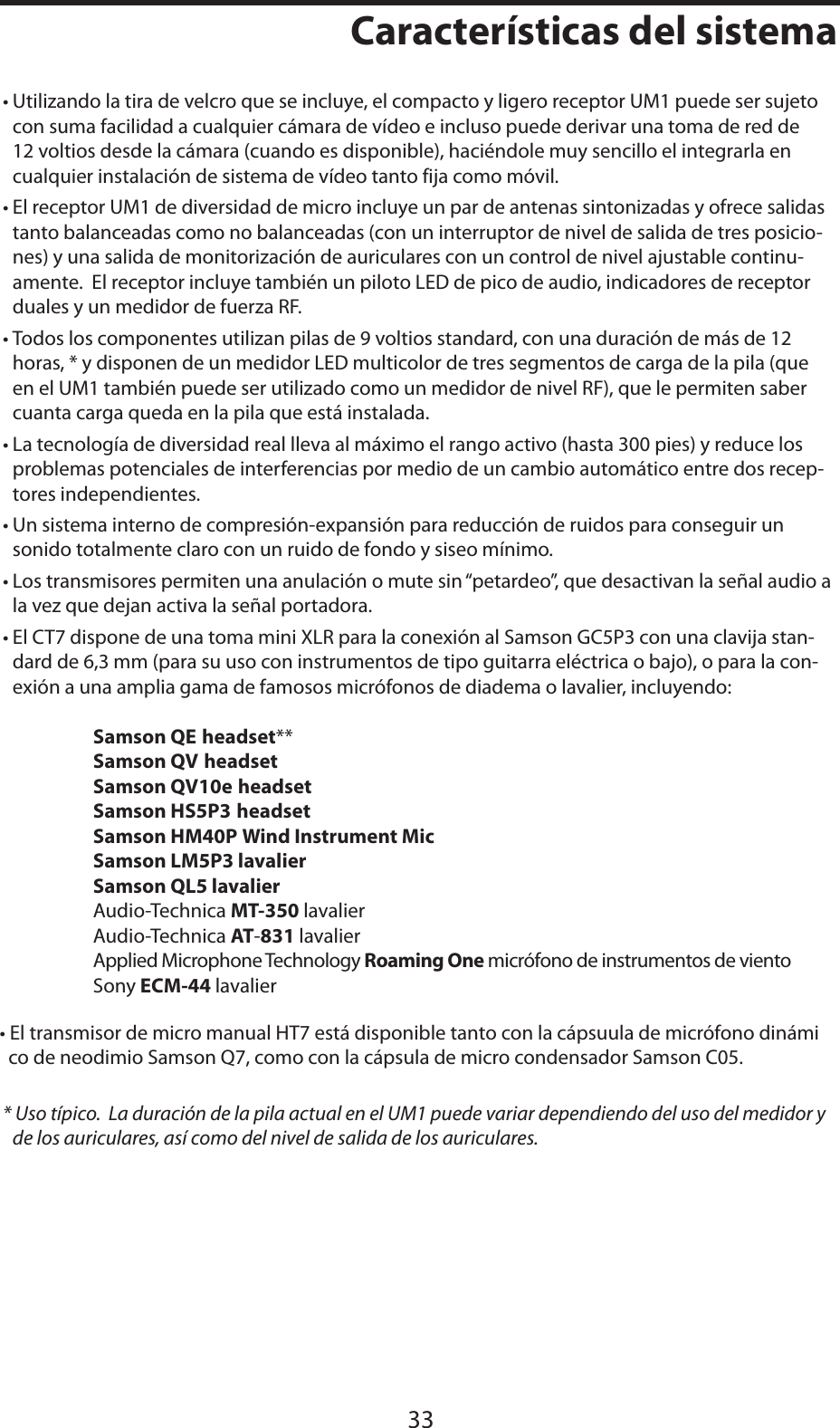ESPAÑOLCaracterísticas del sistema33• Utilizando la tira de velcro que se incluye, el compacto y ligero receptor UM1 puede ser sujeto con suma facilidad a cualquier cámara de vídeo e incluso puede derivar una toma de red de 12 voltios desde la cámara (cuando es disponible), haciéndole muy sencillo el integrarla en cualquier instalación de sistema de vídeo tanto fija como móvil.• El receptor UM1 de diversidad de micro incluye un par de antenas sintonizadas y ofrece salidas tanto balanceadas como no balanceadas (con un interruptor de nivel de salida de tres posicio-nes) y una salida de monitorización de auriculares con un control de nivel ajustable continu-amente.  El receptor incluye también un piloto LED de pico de audio, indicadores de receptor duales y un medidor de fuerza RF.• Todos los componentes utilizan pilas de 9 voltios standard, con una duración de más de 12 horas, * y disponen de un medidor LED multicolor de tres segmentos de carga de la pila (que en el UM1 también puede ser utilizado como un medidor de nivel RF), que le permiten saber cuanta carga queda en la pila que está instalada.• La tecnología de diversidad real lleva al máximo el rango activo (hasta 300 pies) y reduce los problemas potenciales de interferencias por medio de un cambio automático entre dos recep-tores independientes.• Un sistema interno de compresión-expansión para reducción de ruidos para conseguir un sonido totalmente claro con un ruido de fondo y siseo mínimo.• Los transmisores permiten una anulación o mute sin “petardeo”, que desactivan la señal audio a la vez que dejan activa la señal portadora.• El CT7 dispone de una toma mini XLR para la conexión al Samson GC5P3 con una clavija stan-dard de 6,3 mm (para su uso con instrumentos de tipo guitarra eléctrica o bajo), o para la con-exión a una amplia gama de famosos micrófonos de diadema o lavalier, incluyendo: Samson QE headset**Samson QV headsetSamson QV10e headsetSamson HS5P3 headset    Samson HM40P Wind Instrument Mic    Samson LM5P3 lavalier       Samson QL5 lavalier   Audio-Technica MT-350 lavalier   Audio-Technica AT-831 lavalier   Applied Microphone Technology Roaming One micrófono de instrumentos de viento   Sony ECM-44 lavalier• El transmisor de micro manual HT7 está disponible tanto con la cápsuula de micrófono dinámi  co de neodimio Samson Q7, como con la cápsula de micro condensador Samson C05.* Uso típico.  La duración de la pila actual en el UM1 puede variar dependiendo del uso del medidor y de los auriculares, así como del nivel de salida de los auriculares.