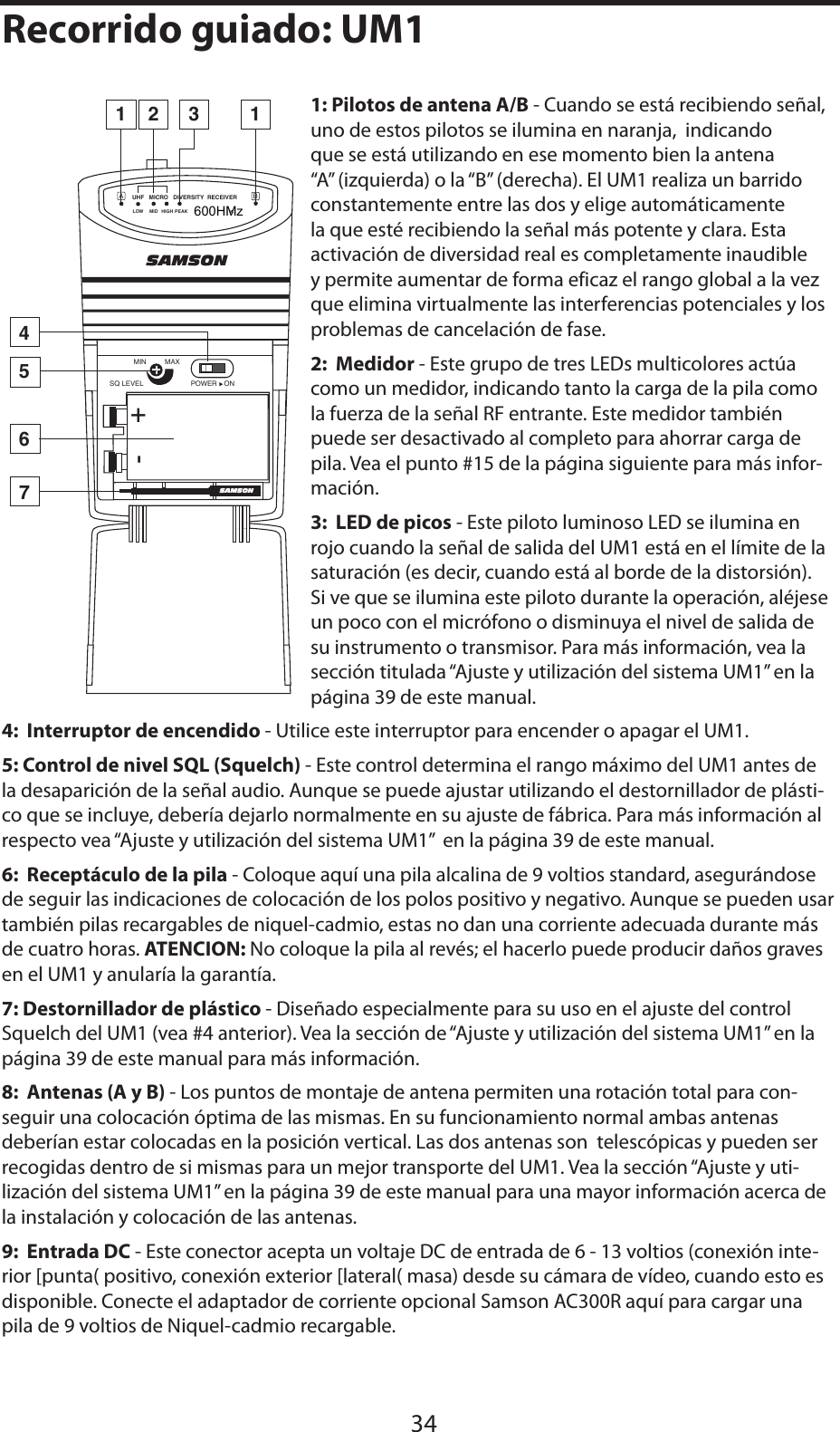 ESPAÑOL1: Pilotos de antena A/B - Cuando se está recibiendo señal, uno de estos pilotos se ilumina en naranja,  indicando que se está utilizando en ese momento bien la antena “A” (izquierda) o la “B” (derecha). El UM1 realiza un barrido constantemente entre las dos y elige automáticamente la que esté recibiendo la señal más potente y clara. Esta activación de diversidad real es completamente inaudible y permite aumentar de forma eficaz el rango global a la vez que elimina virtualmente las interferencias potenciales y los problemas de cancelación de fase.2:  Medidor - Este grupo de tres LEDs multicolores actúa como un medidor, indicando tanto la carga de la pila como la fuerza de la señal RF entrante. Este medidor también puede ser desactivado al completo para ahorrar carga de pila. Vea el punto #15 de la página siguiente para más infor-mación.3:  LED de picos - Este piloto luminoso LED se ilumina en rojo cuando la señal de salida del UM1 está en el límite de la saturación (es decir, cuando está al borde de la distorsión). Si ve que se ilumina este piloto durante la operación, aléjese un poco con el micrófono o disminuya el nivel de salida de su instrumento o transmisor. Para más información, vea la sección titulada “Ajuste y utilización del sistema UM1” en la página 39 de este manual.4:  Interruptor de encendido - Utilice este interruptor para encender o apagar el UM1.5: Control de nivel SQL (Squelch) - Este control determina el rango máximo del UM1 antes de la desaparición de la señal audio. Aunque se puede ajustar utilizando el destornillador de plásti-co que se incluye, debería dejarlo normalmente en su ajuste de fábrica. Para más información al respecto vea “Ajuste y utilización del sistema UM1”  en la página 39 de este manual.6:  Receptáculo de la pila - Coloque aquí una pila alcalina de 9 voltios standard, asegurándose de seguir las indicaciones de colocación de los polos positivo y negativo. Aunque se pueden usar también pilas recargables de niquel-cadmio, estas no dan una corriente adecuada durante más de cuatro horas. ATENCION: No coloque la pila al revés; el hacerlo puede producir daños graves en el UM1 y anularía la garantía.7: Destornillador de plástico - Diseñado especialmente para su uso en el ajuste del control Squelch del UM1 (vea #4 anterior). Vea la sección de “Ajuste y utilización del sistema UM1” en la página 39 de este manual para más información.8:  Antenas (A y B) - Los puntos de montaje de antena permiten una rotación total para con-seguir una colocación óptima de las mismas. En su funcionamiento normal ambas antenas deberían estar colocadas en la posición vertical. Las dos antenas son  telescópicas y pueden ser recogidas dentro de si mismas para un mejor transporte del UM1. Vea la sección “Ajuste y uti-lización del sistema UM1” en la página 39 de este manual para una mayor información acerca de la instalación y colocación de las antenas.9:  Entrada DC - Este conector acepta un voltaje DC de entrada de 6 - 13 voltios (conexión inte-rior [punta( positivo, conexión exterior [lateral( masa) desde su cámara de vídeo, cuando esto es disponible. Conecte el adaptador de corriente opcional Samson AC300R aquí para cargar una pila de 9 voltios de Niquel-cadmio recargable.34Recorrido guiado: UM1SAMSONSAMSONMAXMINPOWER ONSQ LEVELUHF   MICRO   DIVERSITY  RECEIVER BALOW MID HIGH PEAK800MHz23157461+-600HMz