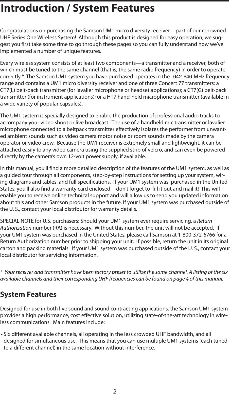 ENGLISH2Introduction / System FeaturesCongratulations on purchasing the Samson UM1 micro diversity receiver—part of our renowned UHF Series One Wireless System!  Although this product is designed for easy operation, we sug-gest you first take some time to go through these pages so you can fully understand how we’ve implemented a number of unique features.Every wireless system consists of at least two components—a transmitter and a receiver, both of which must be tuned to the same channel (that is, the same radio frequency) in order to operate correctly.*  The Samson UM1 system you have purchased operates in the 801 - 805 MHz frequency range and contains a UM1 micro diversity receiver and one of three Concert 77 transmitters: a CT7(L) belt-pack transmitter (for lavalier microphone or headset applications); a CT7(G) belt-pack transmitter (for instrument applications); or a HT7 hand-held microphone transmitter (available in a wide variety of popular capsules).The UM1 system is specially designed to enable the production of professional audio tracks to accompany your video shoot or live broadcast.  The use of a handheld mic transmitter or lavalier microphone connected to a beltpack transmitter effectively isolates the performer from unwant-ed ambient sounds such as video camera motor noise or room sounds made by the camera operator or video crew.  Because the UM1 receiver is extremely small and lightweight, it can be attached easily to any video camera using the supplied strip of velcro, and can even be powered directly by the camera’s own 12-volt power supply, if available.In this manual, you’ll find a more detailed description of the features of the UM1 system, as well as a guided tour through all components, step-by-step instructions for setting up your system, wir-ing diagrams and tables, and full specifications.  If your UM1 system was  purchased in the United States, you’ll also find a warranty card enclosed—don’t forget to  fill it out and mail it!  This will enable you to receive online technical support and will allow us to send you updated information about this and other Samson products in the future. If your UM1 system was purchased outside of the U. S., contact your local distributor for warranty details.SPECIAL NOTE for U.S. purchasers: Should your UM1 system ever require servicing, a ReturnAuthorization number (RA) is necessary.  Without this number, the unit will not be accepted.  If your UM1 system was purchased in the United States, please call Samson at 1-800-372-6766 for a Return Authorization number prior to shipping your unit.  If possible, return the unit in its original carton and packing materials.  If your UM1 system was purchased outside of the U. S., contact your local distributor for servicing information.*  Your receiver and transmitter have been factory preset to utilize the same channel. A listing of the six available channels and their corresponding UHF frequencies can be found on page 4 of this manual.System FeaturesDesigned for use in both live sound and sound contracting applications, the Samson UM1 system provides a high performance, cost effective solution, utilizing state-of-the-art technology in wire-less communications.  Main features include:• Six different available channels, all operating in the less crowded UHF bandwidth, and all designed for simultaneous use.  This means that you can use multiple UM1 systems (each tuned to a different channel) in the same location without interference.642-646