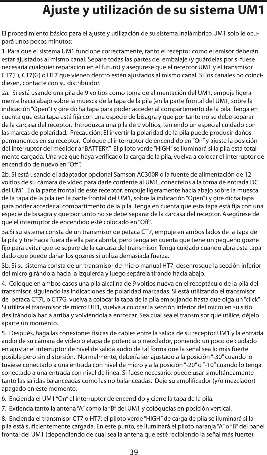 ESPAÑOL39Ajuste y utilización de su sistema UM1El procedimiento básico para el ajuste y utilización de su sistema inalámbrico UM1 solo le ocu-pará unos pocos minutos:1. Para que el sistema UM1 funcione correctamente, tanto el receptor como el emisor deberán estar ajustados al mismo canal. Separe todas las partes del embalaje (y guárdelas por si fuese necesaria cualquier reparación en el futuro) y asegúrese que el receptor UM1 y el transmisor CT7(L), CT7(G) o HT7 que vienen dentro estén ajustados al mismo canal. Si los canales no coinci-diesen, contacte con su distribuidor.2a.  Si está usando una pila de 9 voltios como toma de alimentación del UM1, empuje ligera-mente hacia abajo sobre la muesca de la tapa de la pila (en la parte frontal del UM1, sobre la indicación “Open”) y gire dicha tapa para poder acceder al compartimento de la pila. Tenga en cuenta que esta tapa está fija con una especie de bisagra y que por tanto no se debe separar de la carcasa del receptor.  Introduzca una pila de 9 voltios, teniendo un especial cuidado con las marcas de polaridad.  Precaución: El invertir la polaridad de la pila puede producir daños permanentes en su receptor.  Coloque el interruptor de encendido en “On” y ajuste la posición del interruptor del medidor a “BATTERY.”  El piloto verde “HIGH” se iluminará si la pila está total-mente cargada. Una vez que haya verificado la carga de la pila, vuelva a colocar el interruptor de encendido de nuevo en “Off”.2b. SI está usando el adaptador opcional Samson AC300R o la fuente de alimentación de 12 voltios de su cámara de vídeo para darle corriente al UM1, conéctelos a la toma de entrada DC del UM1. En la parte frontal de este receptor, empuje ligeramente hacia abajo sobre la muesca de la tapa de la pila (en la parte frontal del UM1, sobre la indicación “Open”) y gire dicha tapa para poder acceder al compartimento de la pila. Tenga en cuenta que esta tapa está fija con una especie de bisagra y que por tanto no se debe separar de la carcasa del receptor. Asegúrese de que el interruptor de encendido esté colocado en “Off”.3a.Si su sistema consta de un transmisor de petaca CT7, empuje en ambos lados de la tapa de la pila y tire hacia fuera de ella para abrirla, pero tenga en cuenta que tiene un pequeño gozne fijo para evitar que se separe de la carcasa del transmisor. Tenga cuidado cuando abra esta tapa dado que puede dañar los goznes si utiliza demasiada fuerza.3b. Si su sistema consta de un transmisor de micro manual HT7, desenrosque la sección inferior del micro girándola hacia la izquierda y luego sepárela tirando hacia abajo.4.  Coloque en ambos casos una pila alcalina de 9 voltios nueva en el receptáculo de la pila del transmisor, siguiendo las indicaciones de polaridad marcadas. Si está utilizando el transmisor de  petaca CT7L o CT7G, vuelva a colocar la tapa de la pila empujando hasta que oiga un “click”. Si utiliza el transmisor de micro UH1, vuelva a colocar la sección inferior del micro en su sitio deslizándola hacia arriba y volviéndola a enroscar. Sea cual sea el transmisor que utilice, déjelo aparte un momento.5.  Después, haga las conexiones físicas de cables entre la salida de su receptor UM1 y la entrada audio de su cámara de vídeo o etapa de potencia o mezclador, poniendo un poco de cuidado en ajustar el interruptor de nivel de salida audio de tal forma que la señal sea lo más fuerte posible pero sin distorsión.  Normalmente, debería ser ajustado a la posición “-30” cuando lo tuviese conectado a una entrada con nivel de micro y a la posición “-20” o “-10” cuando lo tenga conectado a una entrada con nivel de línea. Si fuese necesario, puede usar simultáneamente tanto las salidas balanceadas como las no balanceadas.  Deje su amplificador (y/o mezclador) apagado en este momento.6.  Encienda el UM1 “On” el interruptor de encendido y cierre la tapa de la pila.7.  Extienda tanto la antena “A” como la “B” del UM1 y colóquelas en posición vertical.8.  Encienda el transmisor CT7 o HT7; el piloto verde “HIGH” de carga de pila se iluminará si la pila está suficientemente cargada. En este punto, se iluminará el piloto naranja “A” o “B” del panel frontal del UM1 (dependiendo de cual sea la antena que esté recibiendo la señal más fuerte).