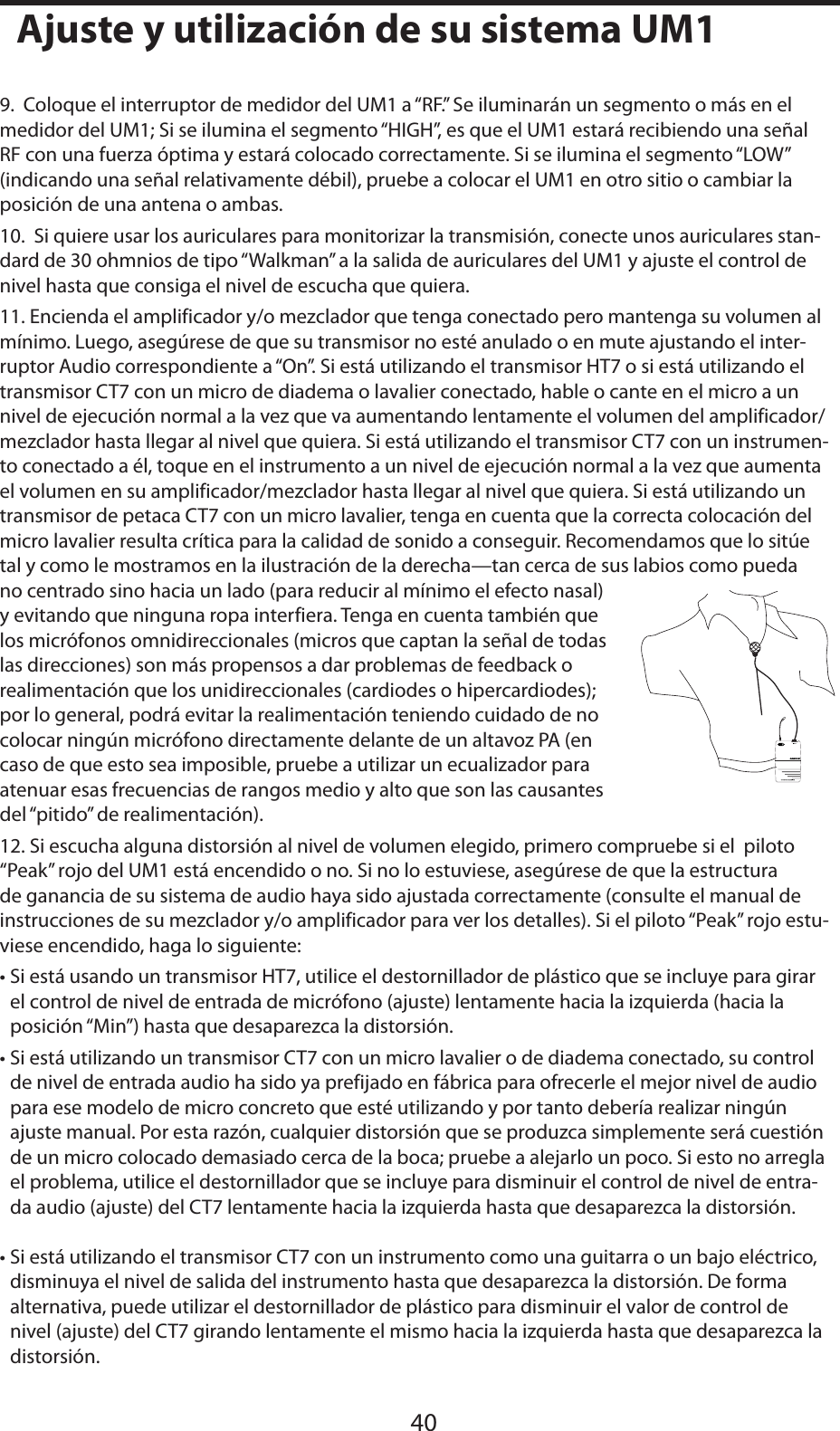 ESPAÑOL9.  Coloque el interruptor de medidor del UM1 a “RF.” Se iluminarán un segmento o más en el medidor del UM1; Si se ilumina el segmento “HIGH”, es que el UM1 estará recibiendo una señal RF con una fuerza óptima y estará colocado correctamente. Si se ilumina el segmento “LOW” (indicando una señal relativamente débil), pruebe a colocar el UM1 en otro sitio o cambiar la posición de una antena o ambas.10.  Si quiere usar los auriculares para monitorizar la transmisión, conecte unos auriculares stan-dard de 30 ohmnios de tipo “Walkman” a la salida de auriculares del UM1 y ajuste el control de nivel hasta que consiga el nivel de escucha que quiera.11. Encienda el amplificador y/o mezclador que tenga conectado pero mantenga su volumen al mínimo. Luego, asegúrese de que su transmisor no esté anulado o en mute ajustando el inter-ruptor Audio correspondiente a “On”. Si está utilizando el transmisor HT7 o si está utilizando el transmisor CT7 con un micro de diadema o lavalier conectado, hable o cante en el micro a un nivel de ejecución normal a la vez que va aumentando lentamente el volumen del amplificador/mezclador hasta llegar al nivel que quiera. Si está utilizando el transmisor CT7 con un instrumen-to conectado a él, toque en el instrumento a un nivel de ejecución normal a la vez que aumenta el volumen en su amplificador/mezclador hasta llegar al nivel que quiera. Si está utilizando un transmisor de petaca CT7 con un micro lavalier, tenga en cuenta que la correcta colocación del micro lavalier resulta crítica para la calidad de sonido a conseguir. Recomendamos que lo sitúe tal y como le mostramos en la ilustración de la derecha—tan cerca de sus labios como pueda no centrado sino hacia un lado (para reducir al mínimo el efecto nasal) y evitando que ninguna ropa interfiera. Tenga en cuenta también que los micrófonos omnidireccionales (micros que captan la señal de todas las direcciones) son más propensos a dar problemas de feedback o realimentación que los unidireccionales (cardiodes o hipercardiodes); por lo general, podrá evitar la realimentación teniendo cuidado de no colocar ningún micrófono directamente delante de un altavoz PA (en caso de que esto sea imposible, pruebe a utilizar un ecualizador para atenuar esas frecuencias de rangos medio y alto que son las causantes del “pitido” de realimentación).12. Si escucha alguna distorsión al nivel de volumen elegido, primero compruebe si el  piloto “Peak” rojo del UM1 está encendido o no. Si no lo estuviese, asegúrese de que la estructura de ganancia de su sistema de audio haya sido ajustada correctamente (consulte el manual de instrucciones de su mezclador y/o amplificador para ver los detalles). Si el piloto “Peak” rojo estu-viese encendido, haga lo siguiente:• Si está usando un transmisor HT7, utilice el destornillador de plástico que se incluye para girar el control de nivel de entrada de micrófono (ajuste) lentamente hacia la izquierda (hacia la posición “Min”) hasta que desaparezca la distorsión.• Si está utilizando un transmisor CT7 con un micro lavalier o de diadema conectado, su control de nivel de entrada audio ha sido ya prefijado en fábrica para ofrecerle el mejor nivel de audio para ese modelo de micro concreto que esté utilizando y por tanto debería realizar ningún ajuste manual. Por esta razón, cualquier distorsión que se produzca simplemente será cuestión de un micro colocado demasiado cerca de la boca; pruebe a alejarlo un poco. Si esto no arregla el problema, utilice el destornillador que se incluye para disminuir el control de nivel de entra-da audio (ajuste) del CT7 lentamente hacia la izquierda hasta que desaparezca la distorsión.• Si está utilizando el transmisor CT7 con un instrumento como una guitarra o un bajo eléctrico, disminuya el nivel de salida del instrumento hasta que desaparezca la distorsión. De forma alternativa, puede utilizar el destornillador de plástico para disminuir el valor de control de nivel (ajuste) del CT7 girando lentamente el mismo hacia la izquierda hasta que desaparezca la distorsión.40Ajuste y utilización de su sistema UM1