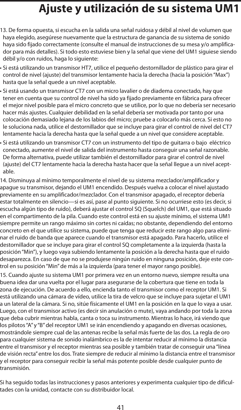 ESPAÑOL41Ajuste y utilización de su sistema UM113. De forma opuesta, si escucha en la salida una señal ruidosa y débil al nivel de volumen que haya elegido, asegúrese nuevamente que la estructura de ganancia de su sistema de sonido haya sido fijado correctamente (consulte el manual de instrucciones de su mesa y/o amplifica-dor para más detalles). Si todo esto estuviese bien y la señal que viene del UM1 siguiese siendo débil y/o con ruidos, haga lo siguiente:• Si está utilizando un transmisor HT7, utilice el pequeño destornillador de plástico para girar el control de nivel (ajuste) del transmisor lentamente hacia la derecha (hacia la posición “Max”) hasta que la señal quede a un nivel aceptable.• Si está usando un transmisor CT7 con un micro lavalier o de diadema conectado, hay que tener en cuenta que su control de nivel ha sido ya fijado previamente en fábrica para ofrecer el mejor nivel posible para el micro concreto que se utilice, por lo que no debería ser necesario hacer más ajustes. Cualquier debilidad en la señal debería ser motivada por tanto por una colocación demasiado lejana de los labios del micro; pruebe a colocarlo más cerca. Si esto no le soluciona nada, utilice el destornillador que se incluye para girar el control de nivel del CT7 lentamente hacia la derecha hasta que la señal quede a un nivel que considere aceptable.• Si está utilizando un transmisor CT7 con un instrumento del tipo de guitarra o bajo  eléctrico conectado, aumente el nivel de salida del instrumento hasta conseguir una señal razonable. De forma alternativa, puede utilizar también el destornillador para girar el control de nivel (ajuste) del CT7 lentamente hacia la derecha hasta hacer que la señal llegue a un nivel acept-able.14. Disminuya al mínimo temporalmente el nivel de su sistema mezclador/amplificador y apague su transmisor, dejando el UM1 encendido. Después vuelva a colocar el nivel ajustado previamente en su amplificador/mezclador. Con el transmisor apagado, el receptor debería estar totalmente en silencio—si es así, pase al punto siguiente. Si no ocurriese esto (es decir, si escucha algún tipo de ruido), deberá ajustar el control SQ (Squelch) del UM1, que está situado en el compartimento de la pila. Cuando este control está en su ajuste mínimo, el sistema UM1 siempre permite un rango máximo sin cortes ni caídas; no obstante, dependiendo del entorno concreto en el que utilice su sistema, puede que tenga que reducir este rango algo para elimi-nar el ruido de banda que aparece cuando el transmisor está apagado. Para hacerlo, utilice el destornillador que se incluye para girar el control SQ completamente a la izquierda (hasta la posición “Min”), y luego vaya subiendo lentamente la posición a la derecha hasta que el ruido desaparezca. En caso de que no se produjese ningún ruido en ninguna posición, deje este con-trol en su posición “Min” de más a la izquierda (para tener el mayor rango posible).15. Cuando ajuste su sistema UM1 por primera vez en un entorno nuevo, siempre resulta una buena idea dar una vuelta por el lugar para asegurarse de la cobertura que tiene en toda la zona de ejecución. De acuerdo a ello, encienda tanto el transmisor como el receptor UM1. Si está utilizando una cámara de vídeo, utilice la tira de velcro que se incluye para sujetar el UM1 a un lateral de la cámara. Si no, sitúe físicamente el UM1 en la posición en la que lo vaya a usar. Luego, con el transmisor activo (es decir sin anulación o mute), vaya andando por toda la zona que deba cubrir mientras habla, canta o toca su instrumento. Mientras lo hace, irá viendo que los pilotos “A” y “B” del receptor UM1 se irán encendiendo y apagando en diversas ocasiones, mostrándole siempre cual de las antenas recibe la señal más fuerte de las dos. La regla de oro para cualquier sistema de sonido inalámbrico es la de intentar reducir al mínimo la distancia entre el transmisor y el receptor mientras sea posible y también tratar de conseguir una “línea de visión recta” entre los dos. Trate siempre de reducir al mínimo la distancia entre el transmisor y el receptor para conseguir recibir la señal más potente posible desde cualquier punto de transmisión.Si ha seguido todas las instrucciones y pasos anteriores y experimenta cualquier tipo de dificul-tades con la unidad, contacte con su distribuidor local.