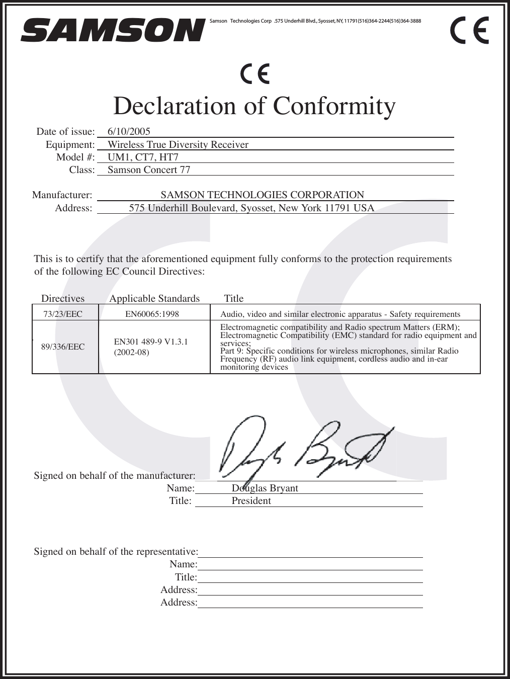 SAMSON Samson   echnologies Corp T .575 Underhill Blvd., Syosset, NY, 11791(516)364-2244(516)364-3888 Declaration of Conformity Signed on behalf of the manufacturer:  Name:Title:Signed on behalf of the representative:  Name:Title:Address:Address:Date of issue: Equipment:Model #: Class:Manufacturer:Address:This is to certify that the aforementioned equipment fully conforms to the protection requirements of the following EC Council Directives: Directives Applicable Standards  T itleSAMSON TECHNOLOGIES CORPORATION  575 Underhill Boulevard, Syosset, New York 11791 USA  89/336/EEC73/23/EEC Audio, video and similar electronic apparatus - Safety requirements EN60065:1998EN301 489-9 V1.3.1  (2002-08)Electromagnetic compatibility and Radio spectrum Matters (ERM);  Electromagnetic Compatibility (EMC) standard for radio equipment and services;Part 9: Specific conditions for wireless microphones, similar Radio Frequency (RF) audio link equipment, cordless audio and in-ear  monitoring devices 6/10/2005Wireless True Diversity Receiver UM1, CT7, HT7 Samson Concert 77 Douglas Bryant President