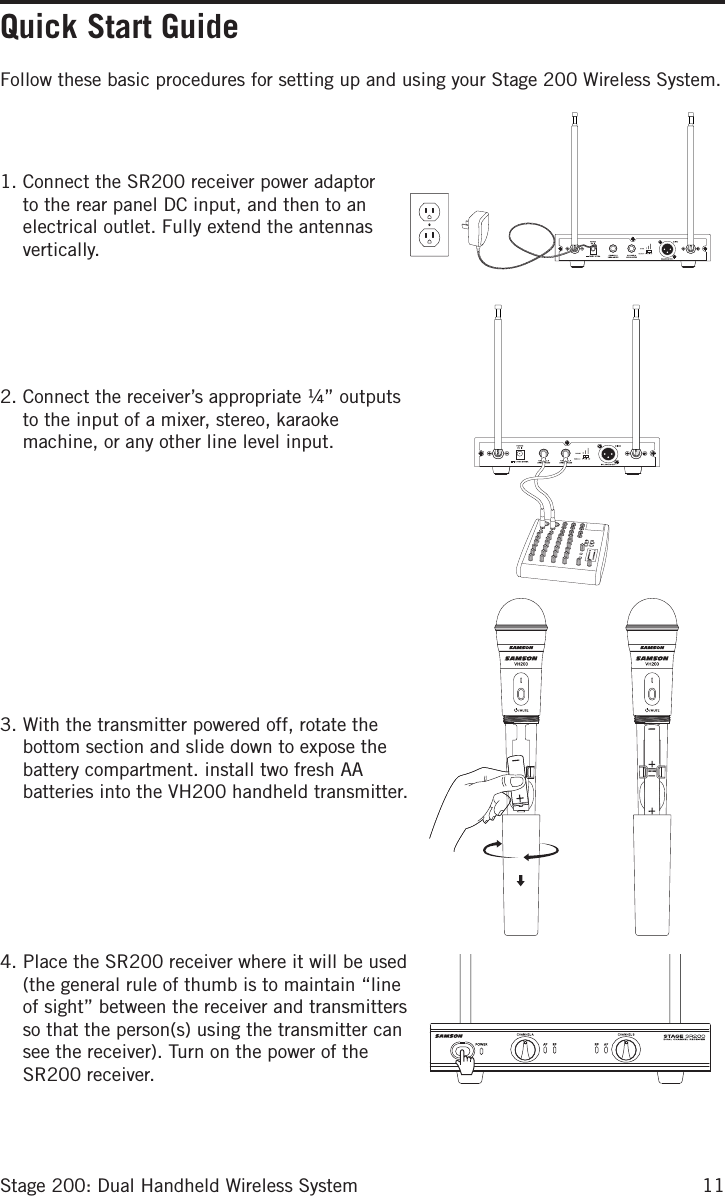 11Stage 200: Dual Handheld Wireless SystemFollow these basic procedures for setting up and using your Stage 200 Wireless System.   1. Connect the SR200 receiver power adaptor to the rear panel DC input, and then to an electrical outlet. Fully extend the antennas vertically.     2. Connect the receiver’s appropriate ¼” outputs to the input of a mixer, stereo, karaoke machine, or any other line level input.           3. With the transmitter powered off, rotate the bottom section and slide down to expose the battery compartment. install two fresh AA batteries into the VH200 handheld transmitter.       4. Place the SR200 receiver where it will be used (the general rule of thumb is to maintain “line of sight” between the receiver and transmitters so that the person(s) using the transmitter can see the receiver). Turn on the power of the SR200 receiver.Quick Start Guide