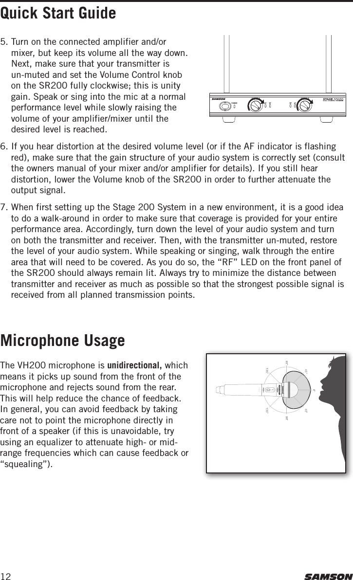 12Quick Start GuideMicrophone Usage5. Turn on the connected amplifier and/or mixer, but keep its volume all the way down. Next, make sure that your transmitter is un-muted and set the Volume Control knob on the SR200 fully clockwise; this is unity gain. Speak or sing into the mic at a normal performance level while slowly raising the volume of your amplifier/mixer until the desired level is reached. 6. If you hear distortion at the desired volume level (or if the AF indicator is flashing red), make sure that the gain structure of your audio system is correctly set (consult the owners manual of your mixer and/or amplifier for details). If you still hear distortion, lower the Volume knob of the SR200 in order to further attenuate the output signal.7. When first setting up the Stage 200 System in a new environment, it is a good idea to do a walk-around in order to make sure that coverage is provided for your entire performance area. Accordingly, turn down the level of your audio system and turn on both the transmitter and receiver. Then, with the transmitter un-muted, restore the level of your audio system. While speaking or singing, walk through the entire area that will need to be covered. As you do so, the “RF” LED on the front panel of the SR200 should always remain lit. Always try to minimize the distance between transmitter and receiver as much as possible so that the strongest possible signal is received from all planned transmission points. The VH200 microphone is unidirectional, which means it picks up sound from the front of the microphone and rejects sound from the rear. This will help reduce the chance of feedback. In general, you can avoid feedback by taking care not to point the microphone directly in front of a speaker (if this is unavoidable, try using an equalizer to attenuate high- or mid-range frequencies which can cause feedback or “squealing”).