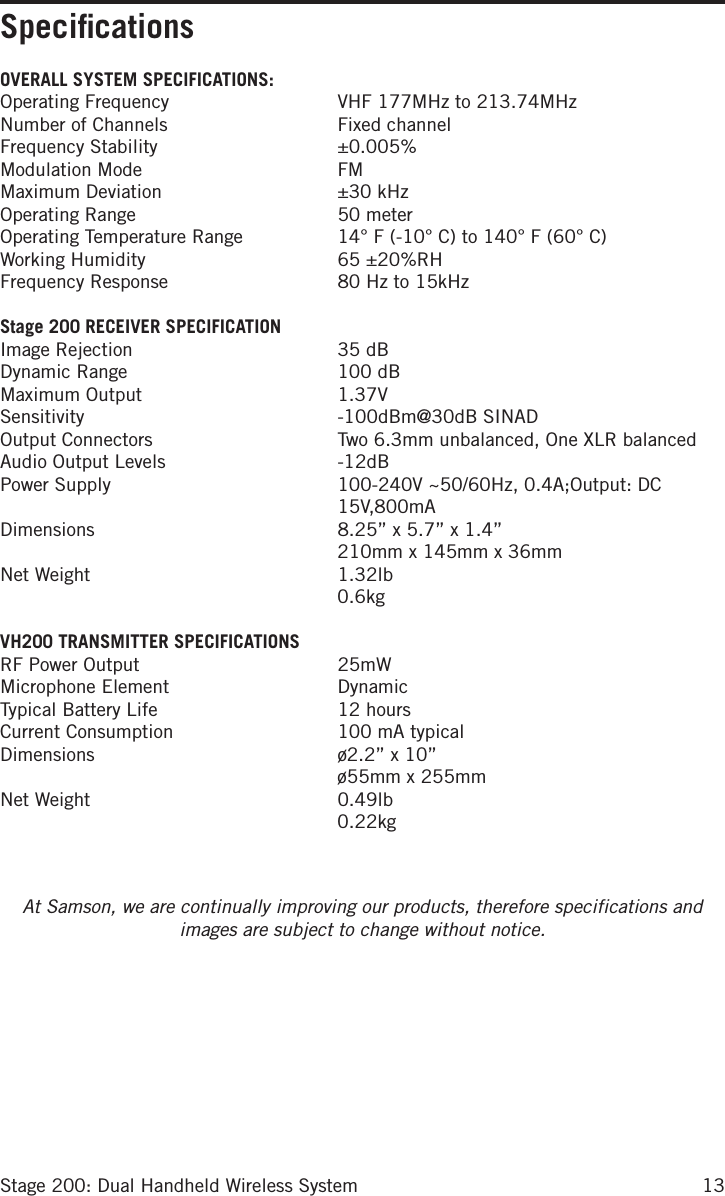 13Stage 200: Dual Handheld Wireless SystemSpeciﬁcationsOVERALL SYSTEM SPECIFICATIONS:Operating Frequency  VHF 177MHz to 213.74MHzNumber of Channels  Fixed channelFrequency Stability  ±0.005%Modulation Mode  FMMaximum Deviation  ±30 kHzOperating Range  50 meterOperating Temperature Range  14° F (-10° C) to 140° F (60° C)Working Humidity  65 ±20%RHFrequency Response  80 Hz to 15kHz Stage 200 RECEIVER SPECIFICATIONImage Rejection  35 dBDynamic Range  100 dBMaximum Output  1.37VSensitivity  -100dBm@30dB SINADOutput Connectors  Two 6.3mm unbalanced, One XLR balancedAudio Output Levels  -12dBPower Supply   100-240V ~50/60Hz, 0.4A;Output: DC 15V,800mADimensions   8.25” x 5.7” x 1.4” 210mm x 145mm x 36mm     Net  Weight   1.32lb 0.6kg VH200 TRANSMITTER SPECIFICATIONSRF Power Output  25mWMicrophone Element  Dynamic Typical Battery Life  12 hoursCurrent Consumption  100 mA typicalDimensions   ø2.2” x 10” ø55mm x 255mmNet  Weight   0.49lb 0.22kgAt Samson, we are continually improving our products, therefore specifications and images are subject to change without notice.