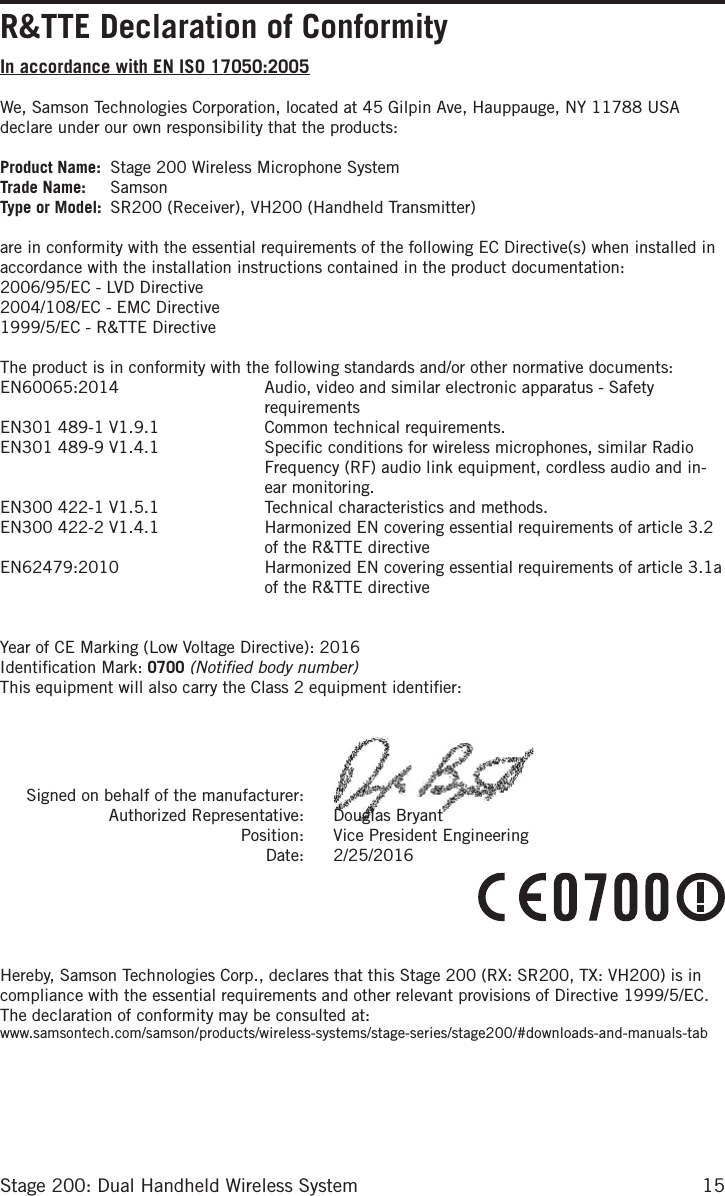 15Stage 200: Dual Handheld Wireless SystemR&amp;TTE Declaration of ConformityIn accordance with EN ISO 17050:2005We, Samson Technologies Corporation, located at 45 Gilpin Ave, Hauppauge, NY 11788 USA declare under our own responsibility that the products:Product Name:  Stage 200 Wireless Microphone SystemTrade Name:  SamsonType or Model:  SR200 (Receiver), VH200 (Handheld Transmitter)are in conformity with the essential requirements of the following EC Directive(s) when installed in accordance with the installation instructions contained in the product documentation:2006/95/EC - LVD Directive2004/108/EC - EMC Directive1999/5/EC - R&amp;TTE DirectiveThe product is in conformity with the following standards and/or other normative documents:EN60065:2014   Audio, video and similar electronic apparatus - Safety requirementsEN301 489-1 V1.9.1  Common technical requirements.EN301 489-9 V1.4.1   Speciﬁc conditions for wireless microphones, similar Radio Frequency (RF) audio link equipment, cordless audio and in-ear monitoring.EN300 422-1 V1.5.1   Technical characteristics and methods.EN300 422-2 V1.4.1    Harmonized EN covering essential requirements of article 3.2 of the R&amp;TTE directiveEN62479:2010   Harmonized EN covering essential requirements of article 3.1a of the R&amp;TTE directiveYear of CE Marking (Low Voltage Directive): 2016Identiﬁcation Mark: 0700 (Notiﬁed body number)This equipment will also carry the Class 2 equipment identiﬁer:   Signed on behalf of the manufacturer:   Authorized Representative:   Douglas Bryant  Position:   Vice President Engineering  Date:   2/25/2016Hereby, Samson Technologies Corp., declares that this Stage 200 (RX: SR200, TX: VH200) is in compliance with the essential requirements and other relevant provisions of Directive 1999/5/EC. The declaration of conformity may be consulted at:www.samsontech.com/samson/products/wireless-systems/stage-series/stage200/#downloads-and-manuals-tab