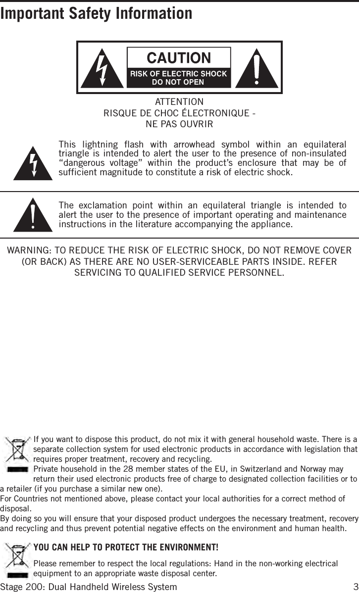 3Stage 200: Dual Handheld Wireless SystemImportant Safety InformationWARNING: TO REDUCE THE RISK OF ELECTRIC SHOCK, DO NOT REMOVE COVER (OR BACK) AS THERE ARE NO USER-SERVICEABLE PARTS INSIDE. REFER SERVICING TO QUALIFIED SERVICE PERSONNEL.This lightning flash with arrowhead symbol within an equilateral triangle is intended to alert the user to the presence of non-insulated “dangerous voltage” within the product’s enclosure that may be of sufficient magnitude to constitute a risk of electric shock.The exclamation point within an equilateral triangle is intended to alert the user to the presence of important operating and maintenance instructions in the literature accompanying the appliance.ATTENTIONRISQUE DE CHOC ÉLECTRONIQUE - NE PAS OUVRIR If you want to dispose this product, do not mix it with general household waste. There is a separate collection system for used electronic products in accordance with legislation that requires proper treatment, recovery and recycling.Private household in the 28 member states of the EU, in Switzerland and Norway may return their used electronic products free of charge to designated collection facilities or to a retailer (if you purchase a similar new one).For Countries not mentioned above, please contact your local authorities for a correct method of disposal.By doing so you will ensure that your disposed product undergoes the necessary treatment, recovery and recycling and thus prevent potential negative effects on the environment and human health.YOU CAN HELP TO PROTECT THE ENVIRONMENT!Please remember to respect the local regulations: Hand in the non-working electrical equipment to an appropriate waste disposal center.