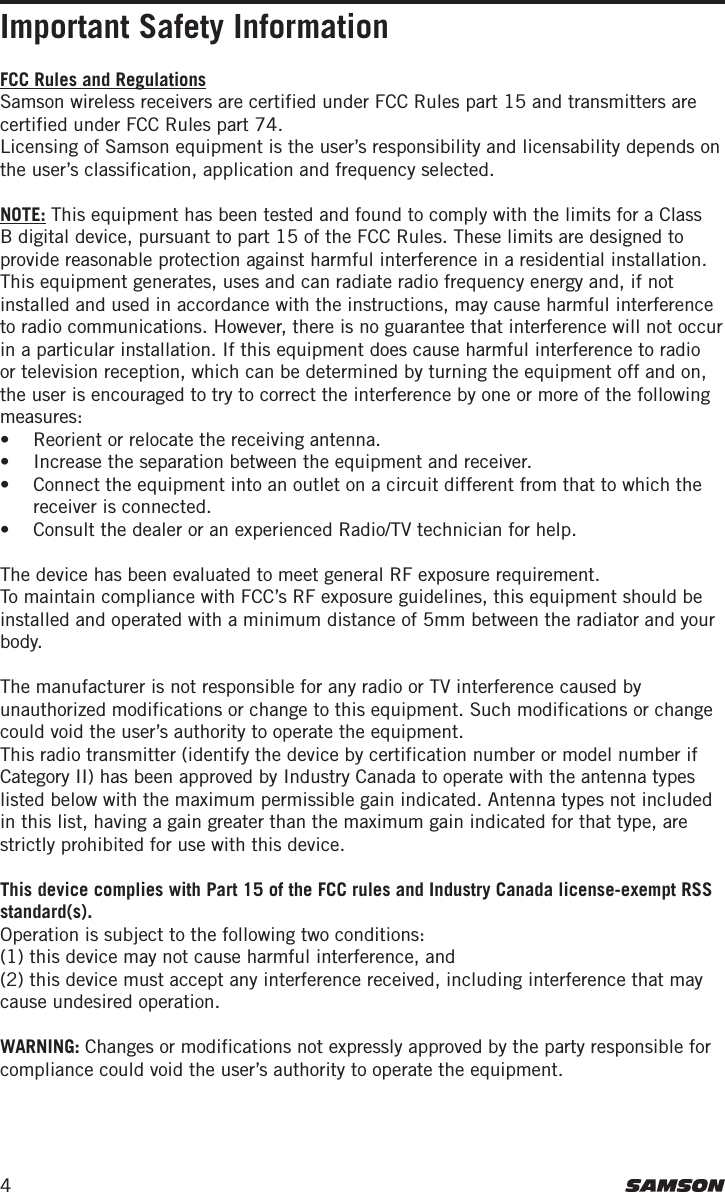 4Important Safety InformationFCC Rules and RegulationsSamson wireless receivers are certified under FCC Rules part 15 and transmitters are certified under FCC Rules part 74.Licensing of Samson equipment is the user’s responsibility and licensability depends on the user’s classification, application and frequency selected.NOTE: This equipment has been tested and found to comply with the limits for a Class B digital device, pursuant to part 15 of the FCC Rules. These limits are designed to provide reasonable protection against harmful interference in a residential installation. This equipment generates, uses and can radiate radio frequency energy and, if not installed and used in accordance with the instructions, may cause harmful interference to radio communications. However, there is no guarantee that interference will not occur in a particular installation. If this equipment does cause harmful interference to radio or television reception, which can be determined by turning the equipment off and on, the user is encouraged to try to correct the interference by one or more of the following measures: •  Reorient or relocate the receiving antenna.•  Increase the separation between the equipment and receiver.•   Connect the equipment into an outlet on a circuit different from that to which the receiver is connected.•   Consult the dealer or an experienced Radio/TV technician for help.The device has been evaluated to meet general RF exposure requirement. To maintain compliance with FCC’s RF exposure guidelines, this equipment should be installed and operated with a minimum distance of 5mm between the radiator and your body.The manufacturer is not responsible for any radio or TV interference caused by unauthorized modifications or change to this equipment. Such modifications or change could void the user’s authority to operate the equipment.This radio transmitter (identify the device by certification number or model number if Category II) has been approved by Industry Canada to operate with the antenna types listed below with the maximum permissible gain indicated. Antenna types not included in this list, having a gain greater than the maximum gain indicated for that type, are strictly prohibited for use with this device.This device complies with Part 15 of the FCC rules and Industry Canada license-exempt RSS standard(s). Operation is subject to the following two conditions: (1) this device may not cause harmful interference, and (2) this device must accept any interference received, including interference that may cause undesired operation.WARNING: Changes or modifications not expressly approved by the party responsible for compliance could void the user’s authority to operate the equipment.