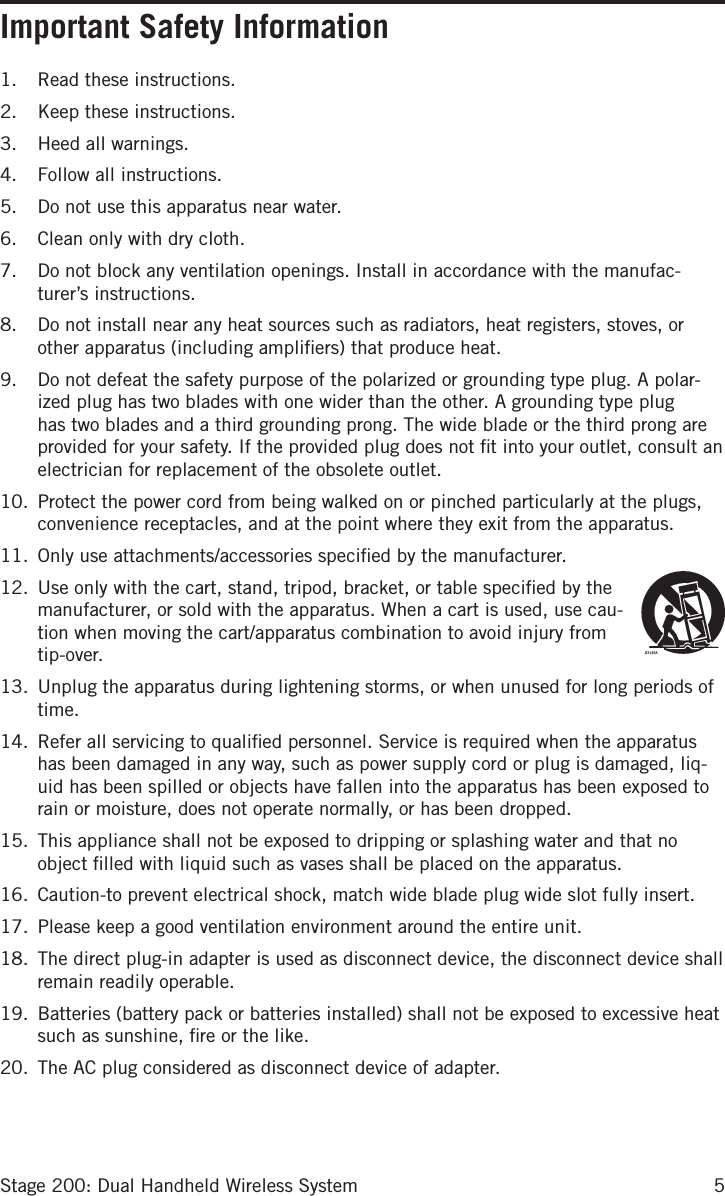 5Stage 200: Dual Handheld Wireless SystemImportant Safety Information1.  Read these instructions.2.  Keep these instructions.3.  Heed all warnings.4.  Follow all instructions.5.  Do not use this apparatus near water.6.  Clean only with dry cloth.7.  Do not block any ventilation openings. Install in accordance with the manufac-turer’s instructions.8.  Do not install near any heat sources such as radiators, heat registers, stoves, or other apparatus (including ampliﬁers) that produce heat.9.  Do not defeat the safety purpose of the polarized or grounding type plug. A polar-ized plug has two blades with one wider than the other. A grounding type plug has two blades and a third grounding prong. The wide blade or the third prong are provided for your safety. If the provided plug does not ﬁt into your outlet, consult an electrician for replacement of the obsolete outlet.10.  Protect the power cord from being walked on or pinched particularly at the plugs, convenience receptacles, and at the point where they exit from the apparatus.11.  Only use attachments/accessories speciﬁed by the manufacturer.12.  Use only with the cart, stand, tripod, bracket, or table speciﬁed by the manufacturer, or sold with the apparatus. When a cart is used, use cau-tion when moving the cart/apparatus combination to avoid injury from tip-over.13.  Unplug the apparatus during lightening storms, or when unused for long periods of time. 14.  Refer all servicing to qualiﬁed personnel. Service is required when the apparatus has been damaged in any way, such as power supply cord or plug is damaged, liq-uid has been spilled or objects have fallen into the apparatus has been exposed to rain or moisture, does not operate normally, or has been dropped.15.  This appliance shall not be exposed to dripping or splashing water and that no object ﬁlled with liquid such as vases shall be placed on the apparatus.16.  Caution-to prevent electrical shock, match wide blade plug wide slot fully insert.17.  Please keep a good ventilation environment around the entire unit.18.  The direct plug-in adapter is used as disconnect device, the disconnect device shall remain readily operable.19.  Batteries (battery pack or batteries installed) shall not be exposed to excessive heat such as sunshine, ﬁre or the like.20.  The AC plug considered as disconnect device of adapter.