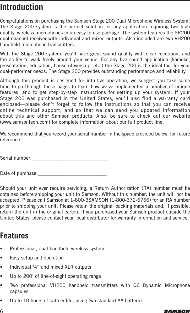 6Congratulations on purchasing the Samson Stage 200 Dual Microphone Wireless System! The Stage 200 system is the perfect solution for any application requiring two high quality, wireless microphones in an easy to use package. The system features the SR200 dual channel receiver with individual and mixed outputs. Also included are two VH200 handheld microphone transmitters. With the Stage 200 system, you’ll have great sound quality with clear reception, and the ability to walk freely around your venue. For any live sound application (karaoke, presentation, education, house of worship, etc.) the Stage 200 is the ideal tool for your dual-performer needs. The Stage 200 provides outstanding performance and reliability. Although this product is designed for intuitive operation, we suggest you take some time to go through these pages to learn how we’ve implemented a number of unique features, and to get step-by-step instructions for setting up your system. If your Stage 200 was purchased in the United States, you’ll also find a warranty card enclosed—please don’t forget to follow the instructions so that you can receive online technical support, and so that we can send you updated information about this and other Samson products. Also, be sure to check out our website  (www.samsontech.com) for complete information about our full product line.We recommend that you record your serial number in the space provided below, for future reference.Serial number:_______________________________ Date of purchase:____________________________ Should your unit ever require servicing, a Return Authorization (RA) number must be obtained before shipping your unit to Samson. Without this number, the unit will not be accepted. Please call Samson at 1-800-3SAMSON (1-800-372-6766) for an RA number prior to shipping your unit. Please retain the original packing materials and, if possible, return the unit in the original carton. If you purchased your Samson product outside the United States, please contact your local distributor for warranty information and service.Features •  Professional, dual-handheld wireless system•  Easy setup and operation•  Individual ¼” and mixed XLR outputs •  Up to 200’ of line-of-sight operating range•  Two professional VH200 handheld transmitters with Q6 Dynamic Microphone capsules•  Up to 10 hours of battery life, using two standard AA batteriesIntroduction