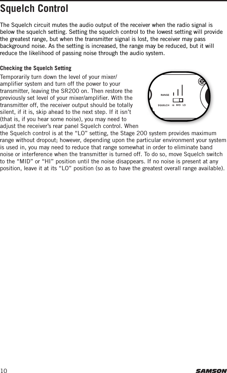 10Squelch ControlChecking the Squelch SettingTemporarily turn down the level of your mixer/amplifier system and turn off the power to your transmitter, leaving the SR200 on. Then restore the previously set level of your mixer/amplifier. With the transmitter off, the receiver output should be totally silent, if it is, skip ahead to the next step. If it isn’t (that is, if you hear some noise), you may need to adjust the receiver’s rear panel Squelch control. When the Squelch control is at the “LO” setting, the Stage 200 system provides maximum range without dropout; however, depending upon the particular environment your system is used in, you may need to reduce that range somewhat in order to eliminate band noise or interference when the transmitter is turned off. To do so, move Squelch switch to the “MID” or “HI” position until the noise disappears. If no noise is present at any position, leave it at its “LO” position (so as to have the greatest overall range available).The Squelch circuit mutes the audio output of the receiver when the radio signal is below the squelch setting. Setting the squelch control to the lowest setting will provide the greatest range, but when the transmitter signal is lost, the receiver may pass background noise. As the setting is increased, the range may be reduced, but it will reduce the likelihood of passing noise through the audio system.