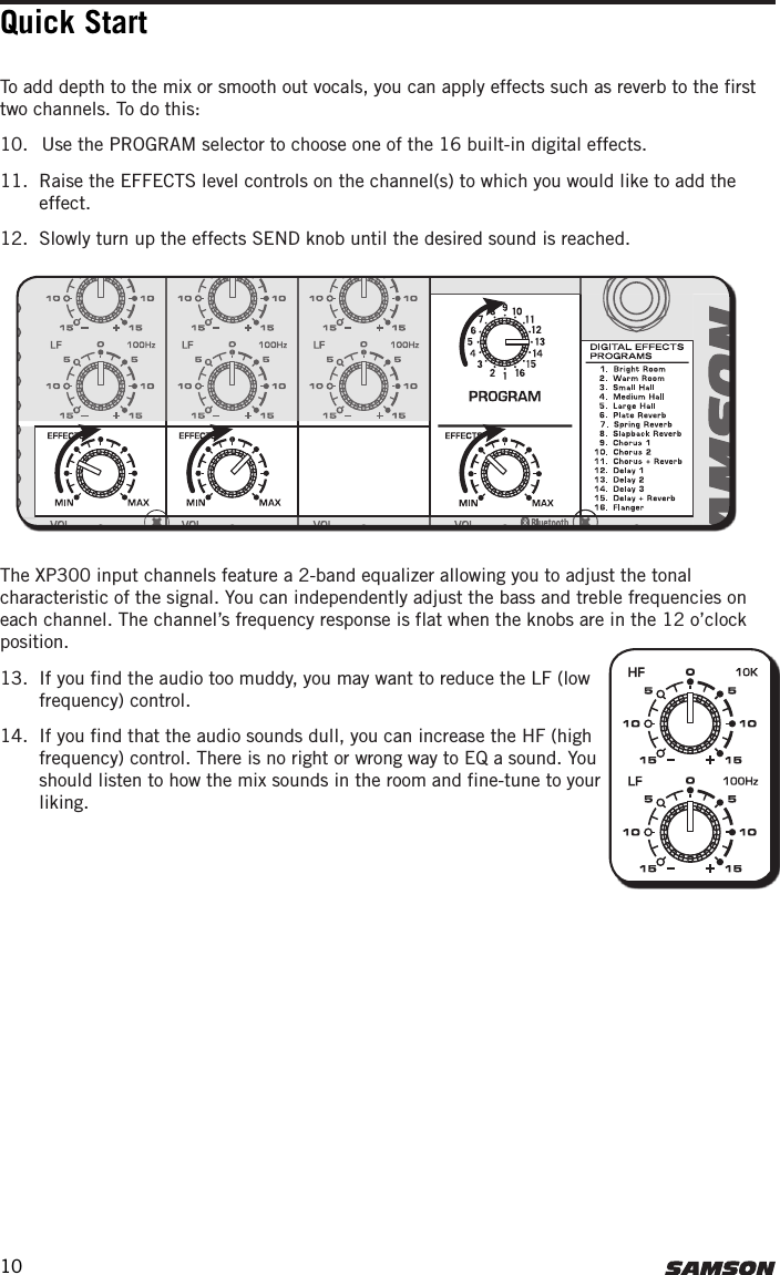 Quick StartTo add depth to the mix or smooth out vocals, you can apply effects such as reverb to the first two channels. To do this:10.  Use the PROGRAM selector to choose one of the 16 built-in digital effects. 11.  Raise the EFFECTS level controls on the channel(s) to which you would like to add the effect. 12.  Slowly turn up the effects SEND knob until the desired sound is reached. The XP300 input channels feature a 2-band equalizer allowing you to adjust the tonal characteristic of the signal. You can independently adjust the bass and treble frequencies on each channel. The channel’s frequency response is flat when the knobs are in the 12 o’clock position. 13.  If you find the audio too muddy, you may want to reduce the LF (low frequency) control. 14.  If you find that the audio sounds dull, you can increase the HF (high frequency) control. There is no right or wrong way to EQ a sound. You should listen to how the mix sounds in the room and fine-tune to your liking.10