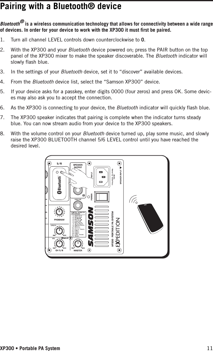 Bluetooth® is a wireless communication technology that allows for connectivity between a wide range of devices. In order for your device to work with the XP300 it must first be paired. 1.  Turn all channel LEVEL controls down counterclockwise to 0.2.  With the XP300 and your Bluetooth device powered on; press the PAIR button on the top panel of the XP300 mixer to make the speaker discoverable. The Bluetooth indicator will slowly flash blue. 3.  In the settings of your Bluetooth device, set it to “discover” available devices.4.  From the Bluetooth device list, select the “Samson XP300” device.5.  If your device asks for a passkey, enter digits 0000 (four zeros) and press OK. Some devic-es may also ask you to accept the connection.6.  As the XP300 is connecting to your device, the Bluetooth indicator will quickly flash blue. 7.  The XP300 speaker indicates that pairing is complete when the indicator turns steady blue. You can now stream audio from your device to the XP300 speakers.8.  With the volume control on your Bluetooth device turned up, play some music, and slowly raise the XP300 BLUETOOTH channel 5/6 LEVEL control until you have reached the desired level.Pairing with a Bluetooth® deviceXP300 • Portable PA System 11