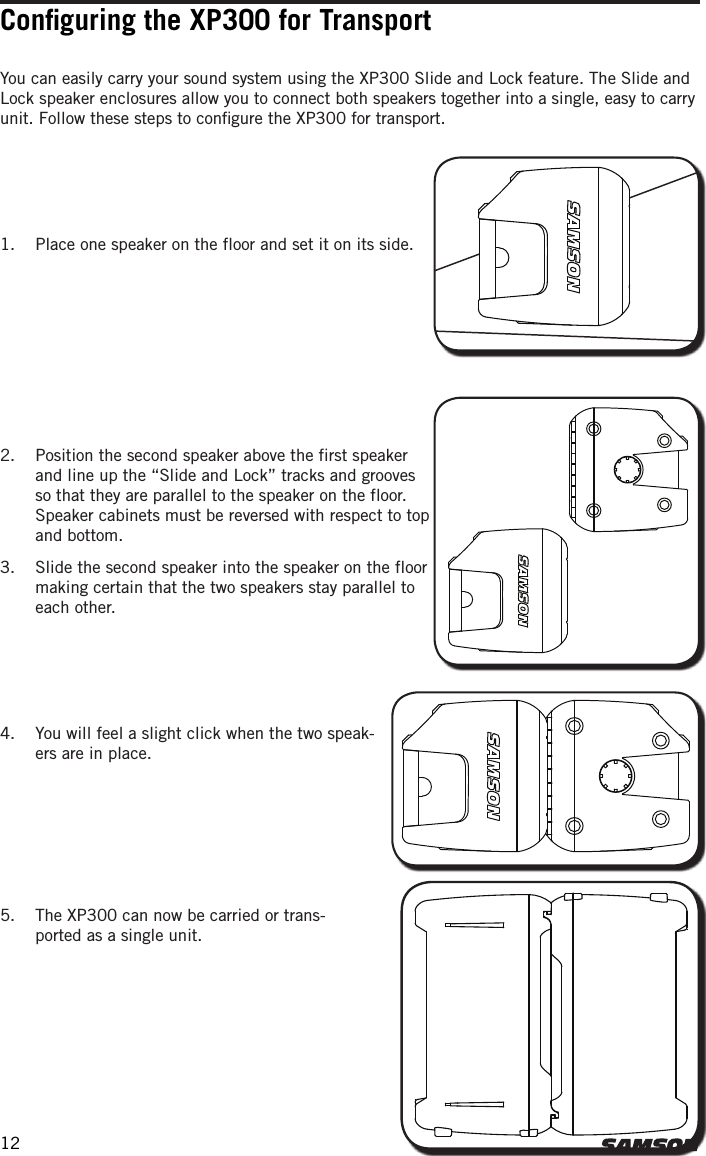 Conﬁguring the XP300 for TransportYou can easily carry your sound system using the XP300 Slide and Lock feature. The Slide and Lock speaker enclosures allow you to connect both speakers together into a single, easy to carry unit. Follow these steps to conﬁgure the XP300 for transport.4.  You will feel a slight click when the two speak-ers are in place.1.  Place one speaker on the floor and set it on its side.2.  Position the second speaker above the first speaker and line up the “Slide and Lock” tracks and grooves so that they are parallel to the speaker on the floor.  Speaker cabinets must be reversed with respect to top and bottom.3.  Slide the second speaker into the speaker on the floor making certain that the two speakers stay parallel to each other. 5.  The XP300 can now be carried or trans-ported as a single unit.12