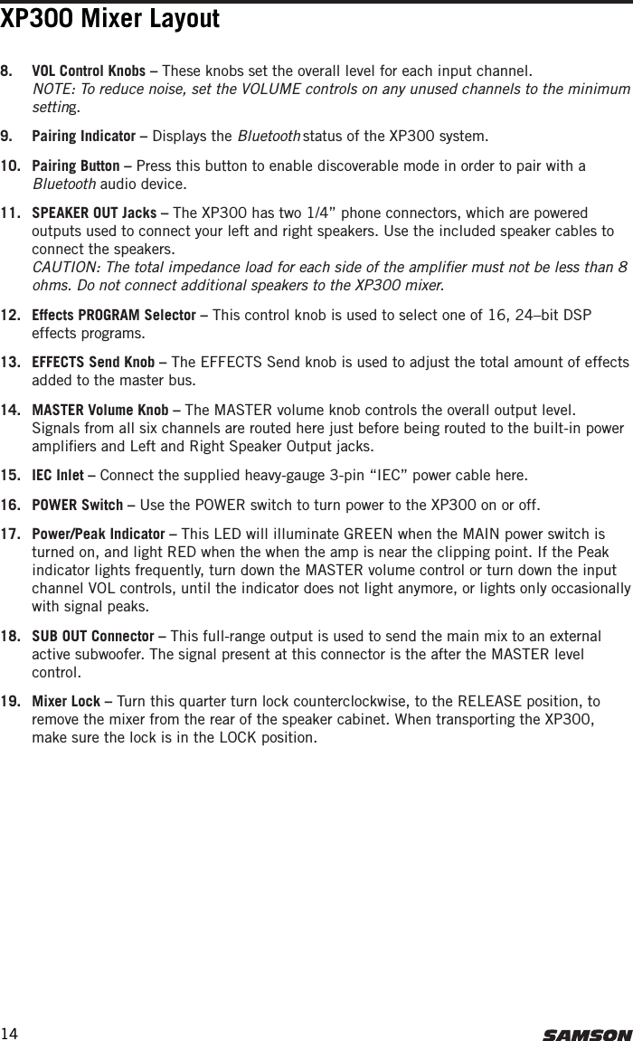 XP300 Mixer Layout8.  VOL Control Knobs – These knobs set the overall level for each input channel.  NOTE: To reduce noise, set the VOLUME controls on any unused channels to the minimum setting.9.  Pairing Indicator – Displays the Bluetooth status of the XP300 system.10.  Pairing Button – Press this button to enable discoverable mode in order to pair with a Bluetooth audio device. 11.  SPEAKER OUT Jacks – The XP300 has two 1/4” phone connectors, which are powered outputs used to connect your left and right speakers. Use the included speaker cables to connect the speakers. CAUTION: The total impedance load for each side of the ampliﬁer must not be less than 8 ohms. Do not connect additional speakers to the XP300 mixer.12.  Effects PROGRAM Selector – This control knob is used to select one of 16, 24–bit DSP effects programs.13.  EFFECTS Send Knob – The EFFECTS Send knob is used to adjust the total amount of effects added to the master bus.14.  MASTER Volume Knob – The MASTER volume knob controls the overall output level. Signals from all six channels are routed here just before being routed to the built-in power ampliﬁers and Left and Right Speaker Output jacks.15.  IEC Inlet – Connect the supplied heavy-gauge 3-pin “IEC” power cable here.16.  POWER Switch – Use the POWER switch to turn power to the XP300 on or off.17.  Power/Peak Indicator – This LED will illuminate GREEN when the MAIN power switch is turned on, and light RED when the when the amp is near the clipping point. If the Peak indicator lights frequently, turn down the MASTER volume control or turn down the input channel VOL controls, until the indicator does not light anymore, or lights only occasionally with signal peaks.18.  SUB OUT Connector – This full-range output is used to send the main mix to an external active subwoofer. The signal present at this connector is the after the MASTER level control. 19.  Mixer Lock – Turn this quarter turn lock counterclockwise, to the RELEASE position, to remove the mixer from the rear of the speaker cabinet. When transporting the XP300, make sure the lock is in the LOCK position. 14