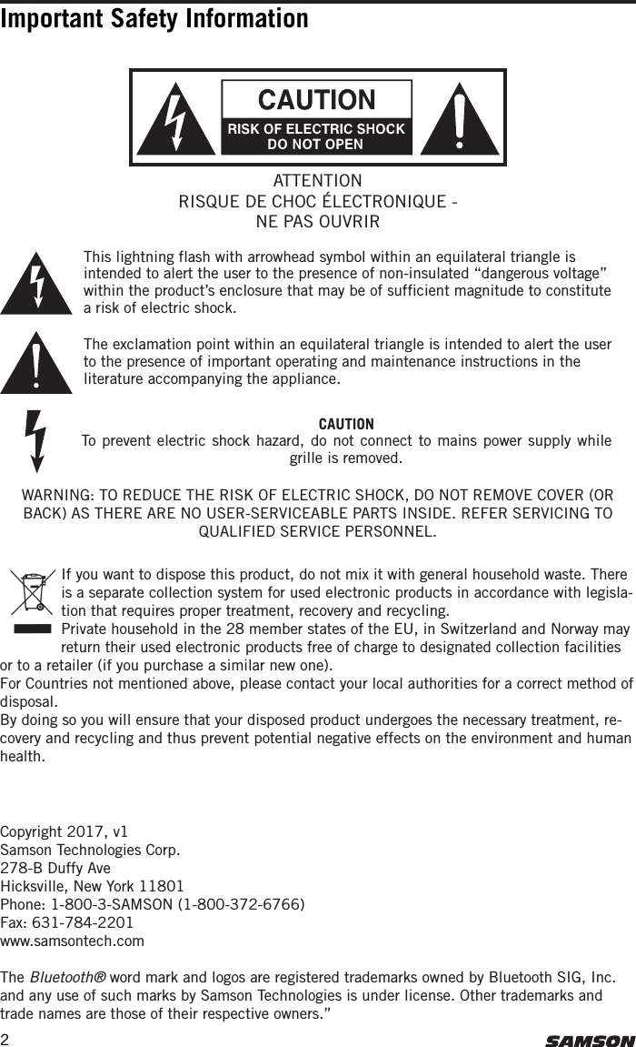 Copyright 2017, v1Samson Technologies Corp. 278-B Duffy AveHicksville, New York 11801Phone: 1-800-3-SAMSON (1-800-372-6766)Fax: 631-784-2201 www.samsontech.comThe Bluetooth® word mark and logos are registered trademarks owned by Bluetooth SIG, Inc. and any use of such marks by Samson Technologies is under license. Other trademarks and trade names are those of their respective owners.”Important Safety Information If you want to dispose this product, do not mix it with general household waste. There is a separate collection system for used electronic products in accordance with legisla-tion that requires proper treatment, recovery and recycling.Private household in the 28 member states of the EU, in Switzerland and Norway may return their used electronic products free of charge to designated collection facilities or to a retailer (if you purchase a similar new one).For Countries not mentioned above, please contact your local authorities for a correct method of disposal.By doing so you will ensure that your disposed product undergoes the necessary treatment, re-covery and recycling and thus prevent potential negative effects on the environment and human health.WARNING: TO REDUCE THE RISK OF ELECTRIC SHOCK, DO NOT REMOVE COVER (OR BACK) AS THERE ARE NO USER-SERVICEABLE PARTS INSIDE. REFER SERVICING TO QUALIFIED SERVICE PERSONNEL.This lightning flash with arrowhead symbol within an equilateral triangle is intended to alert the user to the presence of non-insulated “dangerous voltage” within the product’s enclosure that may be of sufficient magnitude to constitute a risk of electric shock.The exclamation point within an equilateral triangle is intended to alert the user to the presence of important operating and maintenance instructions in the literature accompanying the appliance.ATTENTIONRISQUE DE CHOC ÉLECTRONIQUE - NE PAS OUVRIRCAUTIONTo prevent electric shock hazard, do not connect to mains power supply while grille is removed.2