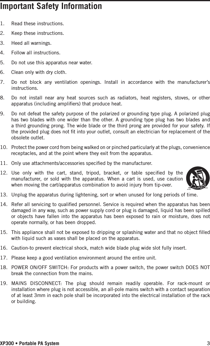 XP300 • Portable PA System 3Important Safety Information1.  Read these instructions.2.  Keep these instructions.3.  Heed all warnings.4.  Follow all instructions.5.  Do not use this apparatus near water.6.  Clean only with dry cloth.7.  Do not block any ventilation openings. Install in accordance with the manufacturer’s instructions.8.  Do not install near any heat sources such as radiators, heat registers, stoves, or other apparatus (including ampliﬁers) that produce heat.9.  Do not defeat the safety purpose of the polarized or grounding type plug. A polarized plug has two blades with one wider than the other. A grounding type plug has two blades and a third grounding prong. The wide blade or the third prong are provided for your safety. If the provided plug does not ﬁt into your outlet, consult an electrician for replacement of the obsolete outlet.10.  Protect the power cord from being walked on or pinched particularly at the plugs, convenience receptacles, and at the point where they exit from the apparatus.11.  Only use attachments/accessories speciﬁed by the manufacturer.12.  Use only with the cart, stand, tripod, bracket, or table speciﬁed by the manufacturer, or sold with the apparatus. When a cart is used, use caution when moving the cart/apparatus combination to avoid injury from tip-over.13.  Unplug the apparatus during lightening, sort or when unused for long periods of time.14.  Refer all servicing to qualiﬁed personnel. Service is required when the apparatus has been damaged in any way, such as power supply cord or plug is damaged, liquid has been spilled or objects have fallen into the apparatus has been exposed to rain or moisture, does not operate normally, or has been dropped.15.  This appliance shall not be exposed to dripping or splashing water and that no object ﬁlled with liquid such as vases shall be placed on the apparatus.16.  Caution-to prevent electrical shock, match wide blade plug wide slot fully insert.17.  Please keep a good ventilation environment around the entire unit.18.  POWER ON/OFF SWITCH: For products with a power switch, the power switch DOES NOT break the connection from the mains.19.  MAINS DISCONNECT: The plug should remain readily operable. For rack-mount or installation where plug is not accessible, an all-pole mains switch with a contact separation of at least 3mm in each pole shall be incorporated into the electrical installation of the rack or building.