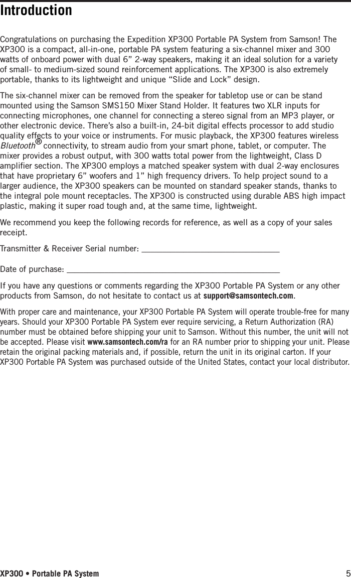 Congratulations on purchasing the Expedition XP300 Portable PA System from Samson! The XP300 is a compact, all-in-one, portable PA system featuring a six-channel mixer and 300 watts of onboard power with dual 6” 2-way speakers, making it an ideal solution for a variety of small- to medium-sized sound reinforcement applications. The XP300 is also extremely portable, thanks to its lightweight and unique “Slide and Lock” design.The six-channel mixer can be removed from the speaker for tabletop use or can be stand mounted using the Samson SMS150 Mixer Stand Holder. It features two XLR inputs for connecting microphones, one channel for connecting a stereo signal from an MP3 player, or other electronic device. There’s also a built-in, 24-bit digital effects processor to add studio quality effects to your voice or instruments. For music playback, the XP300 features wireless Bluetooth® connectivity, to stream audio from your smart phone, tablet, or computer. The mixer provides a robust output, with 300 watts total power from the lightweight, Class D ampliﬁer section. The XP300 employs a matched speaker system with dual 2-way enclosures that have proprietary 6” woofers and 1” high frequency drivers. To help project sound to a larger audience, the XP300 speakers can be mounted on standard speaker stands, thanks to the integral pole mount receptacles. The XP300 is constructed using durable ABS high impact plastic, making it super road tough and, at the same time, lightweight. We recommend you keep the following records for reference, as well as a copy of your sales receipt. Transmitter &amp; Receiver Serial number: _________________________________Date of purchase: ___________________________________________________If you have any questions or comments regarding the XP300 Portable PA System or any other products from Samson, do not hesitate to contact us at support@samsontech.com.With proper care and maintenance, your XP300 Portable PA System will operate trouble-free for many years. Should your XP300 Portable PA System ever require servicing, a Return Authorization (RA) number must be obtained before shipping your unit to Samson. Without this number, the unit will not be accepted. Please visit www.samsontech.com/ra for an RA number prior to shipping your unit. Please retain the original packing materials and, if possible, return the unit in its original carton. If your XP300 Portable PA System was purchased outside of the United States, contact your local distributor.IntroductionXP300 • Portable PA System 5