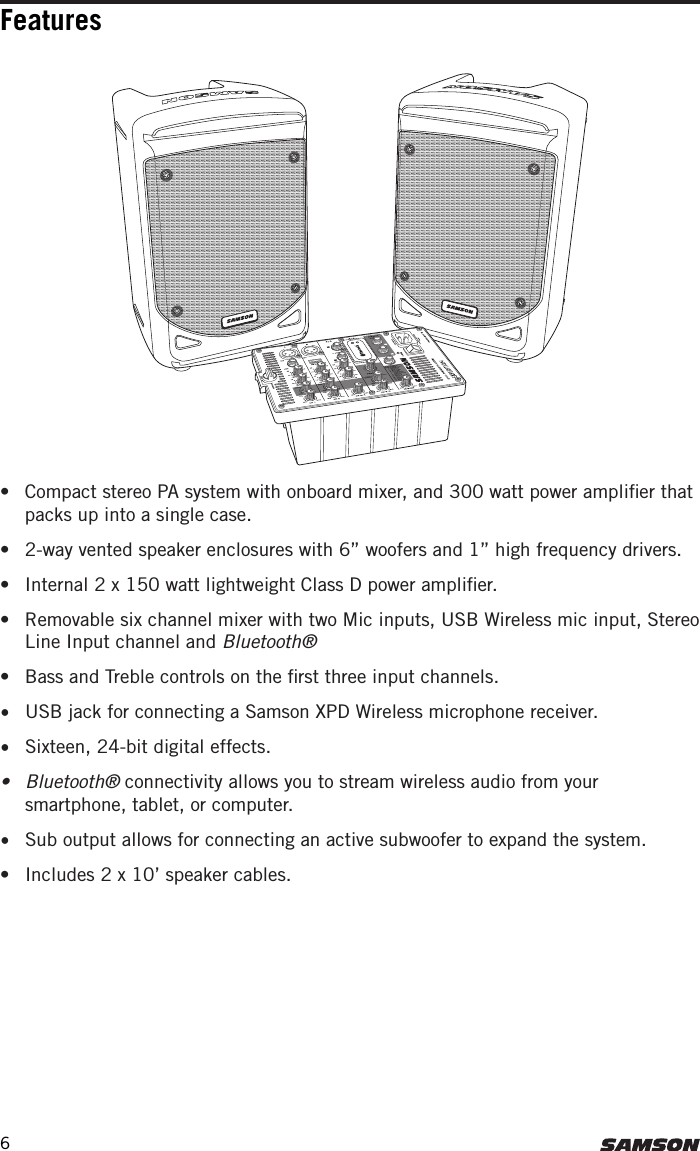 Features•  Compact stereo PA system with onboard mixer, and 300 watt power ampliﬁer that packs up into a single case.•  2-way vented speaker enclosures with 6” woofers and 1” high frequency drivers.•  Internal 2 x 150 watt lightweight Class D power ampliﬁer.•  Removable six channel mixer with two Mic inputs, USB Wireless mic input, Stereo Line Input channel and Bluetooth®•  Bass and Treble controls on the ﬁrst three input channels. •  USB jack for connecting a Samson XPD Wireless microphone receiver. •  Sixteen, 24-bit digital effects.•  Bluetooth® connectivity allows you to stream wireless audio from your smartphone, tablet, or computer.•  Sub output allows for connecting an active subwoofer to expand the system. •  Includes 2 x 10’ speaker cables. 6