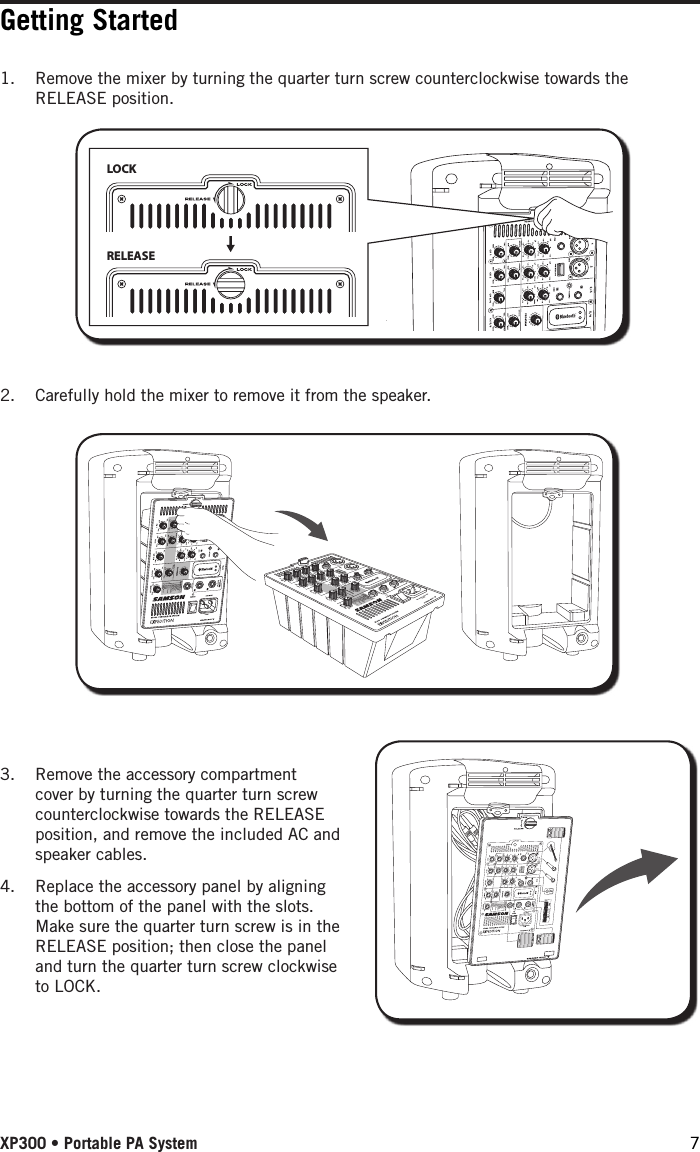 Getting Started1.  Remove the mixer by turning the quarter turn screw counterclockwise towards the RELEASE position.LOCKRELEASE2.  Carefully hold the mixer to remove it from the speaker.3.  Remove the accessory compartment cover by turning the quarter turn screw counterclockwise towards the RELEASE position, and remove the included AC and speaker cables. 4.  Replace the accessory panel by aligning the bottom of the panel with the slots. Make sure the quarter turn screw is in the RELEASE position; then close the panel and turn the quarter turn screw clockwise to LOCK.XP300 • Portable PA System 7