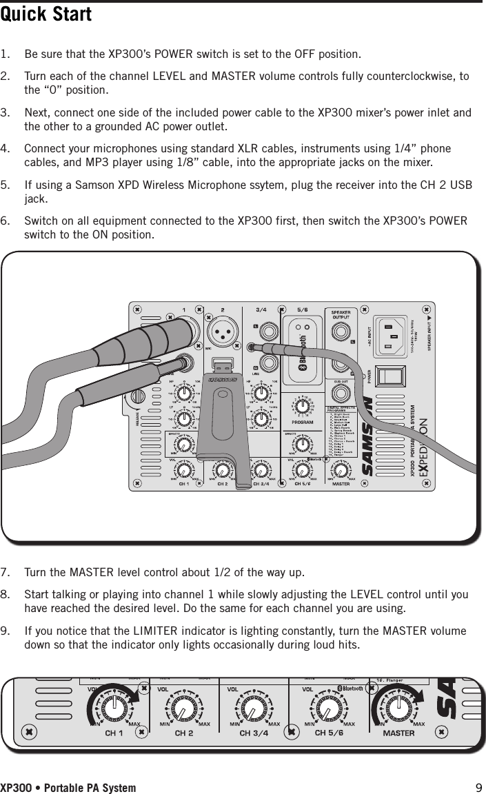 Quick Start1.  Be sure that the XP300’s POWER switch is set to the OFF position.2.  Turn each of the channel LEVEL and MASTER volume controls fully counterclockwise, to the “0” position.3.  Next, connect one side of the included power cable to the XP300 mixer’s power inlet and the other to a grounded AC power outlet.4.  Connect your microphones using standard XLR cables, instruments using 1/4” phone cables, and MP3 player using 1/8” cable, into the appropriate jacks on the mixer. 5.  If using a Samson XPD Wireless Microphone ssytem, plug the receiver into the CH 2 USB jack.6.  Switch on all equipment connected to the XP300 first, then switch the XP300’s POWER switch to the ON position.7.  Turn the MASTER level control about 1/2 of the way up.8.  Start talking or playing into channel 1 while slowly adjusting the LEVEL control until you have reached the desired level. Do the same for each channel you are using. 9.  If you notice that the LIMITER indicator is lighting constantly, turn the MASTER volume down so that the indicator only lights occasionally during loud hits. XP300 • Portable PA System 9