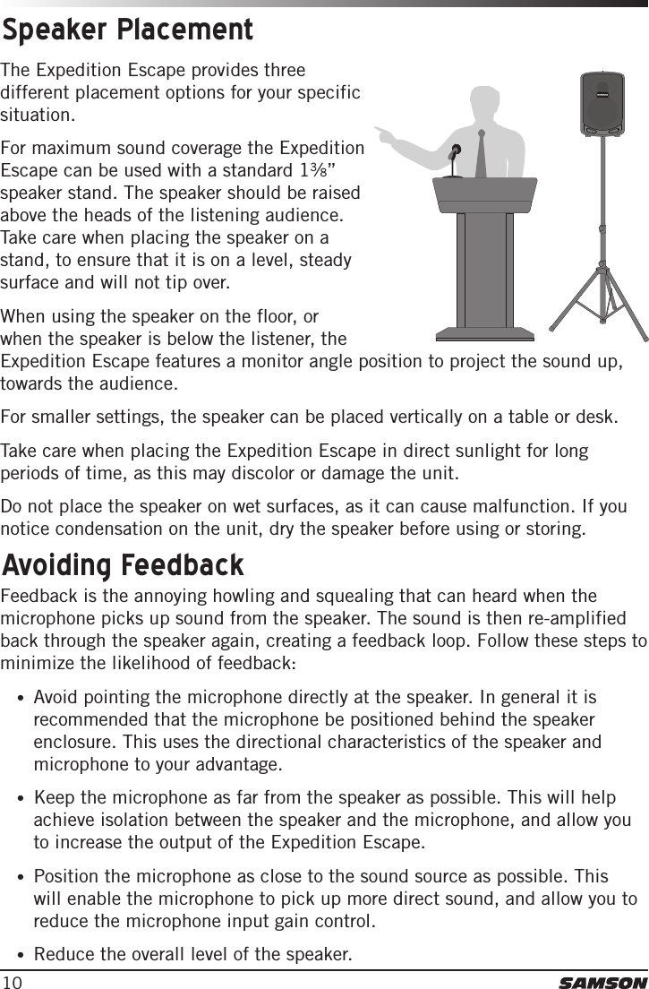 10The Expedition Escape provides three different placement options for your specific situation. For maximum sound coverage the Expedition Escape can be used with a standard 13⁄8” speaker stand. The speaker should be raised above the heads of the listening audience. Take care when placing the speaker on a stand, to ensure that it is on a level, steady surface and will not tip over. When using the speaker on the floor, or when the speaker is below the listener, the Expedition Escape features a monitor angle position to project the sound up, towards the audience. For smaller settings, the speaker can be placed vertically on a table or desk.Take care when placing the Expedition Escape in direct sunlight for long periods of time, as this may discolor or damage the unit. Do not place the speaker on wet surfaces, as it can cause malfunction. If you notice condensation on the unit, dry the speaker before using or storing. Speaker PlacementFeedback is the annoying howling and squealing that can heard when the microphone picks up sound from the speaker. The sound is then re-amplified back through the speaker again, creating a feedback loop. Follow these steps to minimize the likelihood of feedback:•Avoid pointing the microphone directly at the speaker. In general it isrecommended that the microphone be positioned behind the speakerenclosure. This uses the directional characteristics of the speaker andmicrophone to your advantage.•Keep the microphone as far from the speaker as possible. This will helpachieve isolation between the speaker and the microphone, and allow youto increase the output of the Expedition Escape.•Position the microphone as close to the sound source as possible. Thiswill enable the microphone to pick up more direct sound, and allow you toreduce the microphone input gain control.•Reduce the overall level of the speaker.Avoiding Feedback