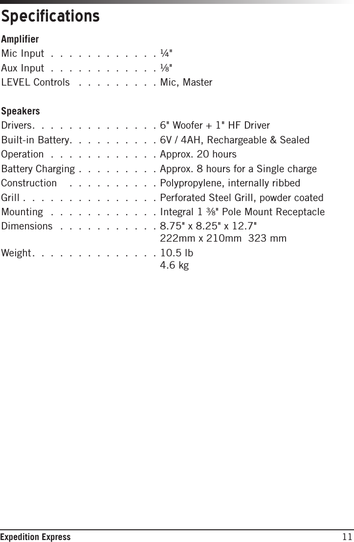 11Expedition ExpressAmplifierMic Input . . . . . . . . . . . . ¼&quot; Aux Input . . . . . . . . . . . . ¹∕8&quot;LEVEL Controls  . . . . . . . . . Mic, MasterSpeakersDrivers. . . . . . . . . . . . . .6&quot; Woofer + 1&quot; HF DriverBuilt-in Battery. . . . . . . . . .6V / 4AH, Rechargeable &amp; SealedOperation . . . . . . . . . . . .  Approx. 20 hours Battery Charging . . . . . . . . . Approx. 8 hours for a Single chargeConstruction   . . . . . . . . . . Polypropylene, internally ribbedGrill .  .  .  .  .  .  .  .  .  .  .  .  .  .  . Perforated Steel Grill, powder coatedMounting  . . . . . . . . . . . . Integral 1 ³∕8&quot; Pole Mount ReceptacleDimensions  . . . . . . . . . . .   8.75&quot; x 8.25&quot; x 12.7&quot;  222mm x 210mm  323 mmWeight. . . . . . . . . . . . . . 10.5  lb 4.6 kgSpecications