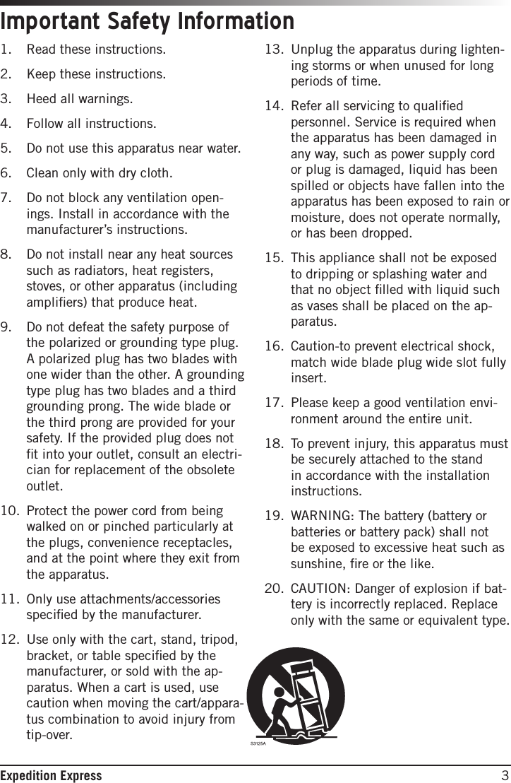 3Expedition Express1.  Read these instructions.2.  Keep these instructions.3.  Heed all warnings.4.  Follow all instructions.5.  Do not use this apparatus near water.6.  Clean only with dry cloth.7.  Do not block any ventilation open-ings. Install in accordance with the manufacturer’s instructions.8.  Do not install near any heat sources such as radiators, heat registers, stoves, or other apparatus (including ampliﬁers) that produce heat.9.  Do not defeat the safety purpose of the polarized or grounding type plug. A polarized plug has two blades with one wider than the other. A grounding type plug has two blades and a third grounding prong. The wide blade or the third prong are provided for your safety. If the provided plug does not ﬁt into your outlet, consult an electri-cian for replacement of the obsolete outlet.10.  Protect the power cord from being walked on or pinched particularly at the plugs, convenience receptacles, and at the point where they exit from the apparatus.11.  Only use attachments/accessories speciﬁed by the manufacturer.12.  Use only with the cart, stand, tripod, bracket, or table speciﬁed by the manufacturer, or sold with the ap-paratus. When a cart is used, use caution when moving the cart/appara-tus combination to avoid injury from tip-over.13.  Unplug the apparatus during lighten-ing storms or when unused for long periods of time.14.  Refer all servicing to qualiﬁed personnel. Service is required when the apparatus has been damaged in any way, such as power supply cord or plug is damaged, liquid has been spilled or objects have fallen into the apparatus has been exposed to rain or moisture, does not operate normally, or has been dropped.15.  This appliance shall not be exposed to dripping or splashing water and that no object ﬁlled with liquid such as vases shall be placed on the ap-paratus.16.  Caution-to prevent electrical shock, match wide blade plug wide slot fully insert.17.  Please keep a good ventilation envi-ronment around the entire unit.18.  To prevent injury, this apparatus must be securely attached to the stand in accordance with the installation instructions.19.  WARNING: The battery (battery or batteries or battery pack) shall not be exposed to excessive heat such as sunshine, ﬁre or the like.20.  CAUTION: Danger of explosion if bat-tery is incorrectly replaced. Replace only with the same or equivalent type.Important Safety Information