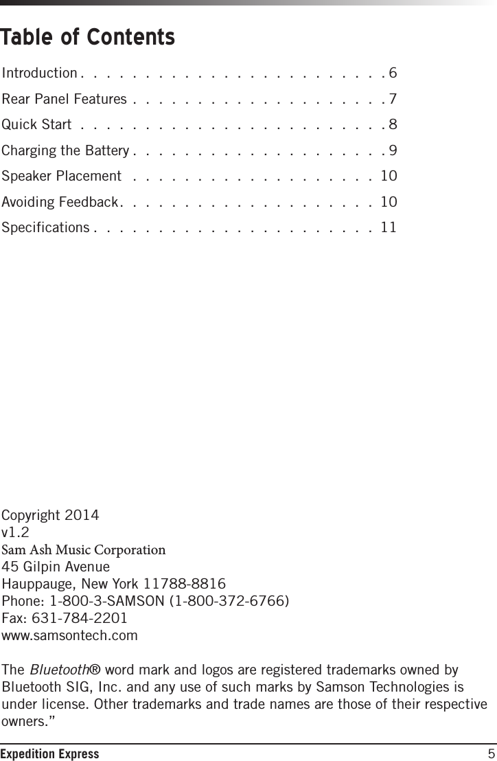 5Expedition ExpressTable of ContentsIntroduction . . . . . . . . . . . . . . . . . . . . . . . .6Rear Panel Features . . . . . . . . . . . . . . . . . . . . 7Quick Start . . . . . . . . . . . . . . . . . . . . . . . . 8Charging the Battery . . . . . . . . . . . . . . . . . . . .9Speaker Placement  . . . . . . . . . . . . . . . . . . . 10Avoiding Feedback. . . . . . . . . . . . . . . . . . . . 10Specifications . . . . . . . . . . . . . . . . . . . . . . 11Copyright 2014v1.2Sam Ash Music Corporation45 Gilpin AvenueHauppauge, New York 11788-8816Phone: 1-800-3-SAMSON (1-800-372-6766) Fax: 631-784-2201 www.samsontech.comThe Bluetooth® word mark and logos are registered trademarks owned by Bluetooth SIG, Inc. and any use of such marks by Samson Technologies is under license. Other trademarks and trade names are those of their respective owners.”