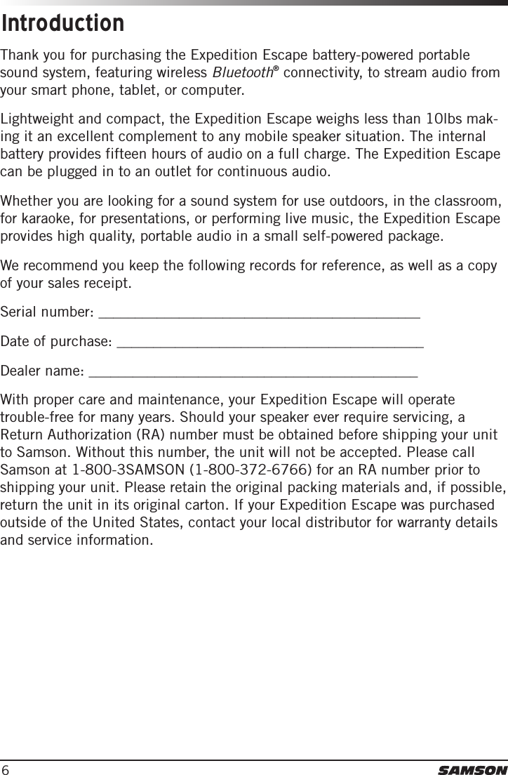 6IntroductionThank you for purchasing the Expedition Escape battery-powered portable sound system, featuring wireless Bluetooth® connectivity, to stream audio from your smart phone, tablet, or computer. Lightweight and compact, the Expedition Escape weighs less than 10lbs mak-ing it an excellent complement to any mobile speaker situation. The internal battery provides fifteen hours of audio on a full charge. The Expedition Escape can be plugged in to an outlet for continuous audio. Whether you are looking for a sound system for use outdoors, in the classroom, for karaoke, for presentations, or performing live music, the Expedition Escape provides high quality, portable audio in a small self-powered package. We recommend you keep the following records for reference, as well as a copy of your sales receipt. Serial number: ____________________________________________Date of purchase: __________________________________________Dealer name: _____________________________________________With proper care and maintenance, your Expedition Escape will operate trouble-free for many years. Should your speaker ever require servicing, a Return Authorization (RA) number must be obtained before shipping your unit to Samson. Without this number, the unit will not be accepted. Please call Samson at 1-800-3SAMSON (1-800-372-6766) for an RA number prior to shipping your unit. Please retain the original packing materials and, if possible, return the unit in its original carton. If your Expedition Escape was purchased outside of the United States, contact your local distributor for warranty details and service information.