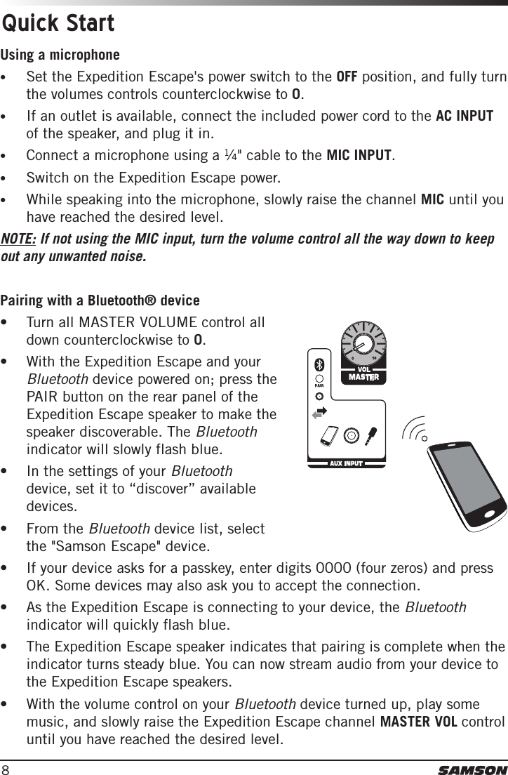 8Using a microphone•Set the Expedition Escape&apos;s power switch to the OFF position, and fully turnthe volumes controls counterclockwise to 0.•If an outlet is available, connect the included power cord to the AC INPUTof the speaker, and plug it in.•Connect a microphone using a 1⁄4&quot; cable to the MIC INPUT.•Switch on the Expedition Escape power.•While speaking into the microphone, slowly raise the channel MIC until youhave reached the desired level.NOTE: If not using the MIC input, turn the volume control all the way down to keep out any unwanted noise. Pairing with a Bluetooth® device• Turn all MASTER VOLUME control alldown counterclockwise to 0.• With the Expedition Escape and yourBluetooth device powered on; press thePAIR button on the rear panel of theExpedition Escape speaker to make thespeaker discoverable. The Bluetoothindicator will slowly flash blue.• In the settings of your Bluetoothdevice, set it to “discover” availabledevices.• From the Bluetooth device list, selectthe &quot;Samson Escape&quot; device.• If your device asks for a passkey, enter digits 0000 (four zeros) and pressOK. Some devices may also ask you to accept the connection.• As the Expedition Escape is connecting to your device, the Bluetoothindicator will quickly flash blue.• The Expedition Escape speaker indicates that pairing is complete when theindicator turns steady blue. You can now stream audio from your device tothe Expedition Escape speakers.• With the volume control on your Bluetooth device turned up, play somemusic, and slowly raise the Expedition Escape channel MASTER VOL controluntil you have reached the desired level.Quick Start