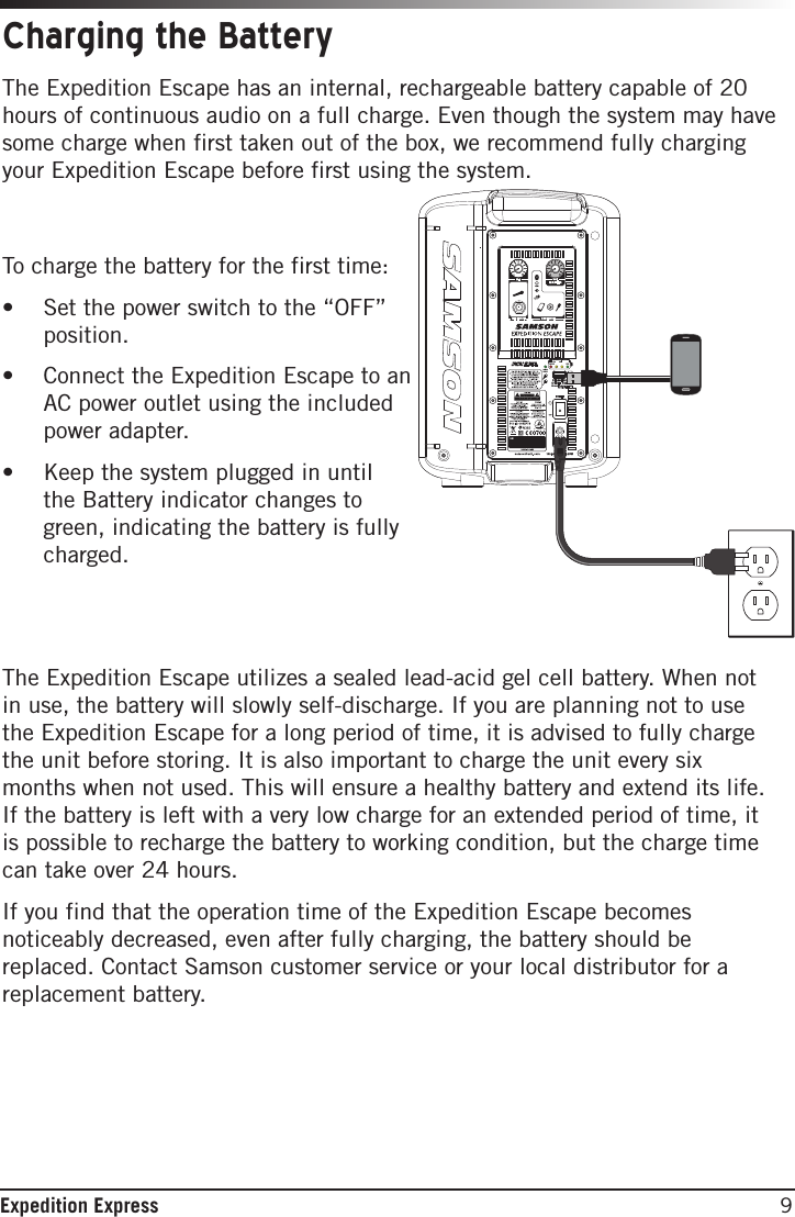 9Expedition ExpressThe Expedition Escape has an internal, rechargeable battery capable of 20 hours of continuous audio on a full charge. Even though the system may have some charge when first taken out of the box, we recommend fully charging your Expedition Escape before first using the system.  To charge the battery for the first time:• Set the power switch to the “OFF”position.• Connect the Expedition Escape to anAC power outlet using the includedpower adapter.• Keep the system plugged in untilthe Battery indicator changes togreen, indicating the battery is fullycharged.The Expedition Escape utilizes a sealed lead-acid gel cell battery. When not in use, the battery will slowly self-discharge. If you are planning not to use the Expedition Escape for a long period of time, it is advised to fully charge the unit before storing. It is also important to charge the unit every six months when not used. This will ensure a healthy battery and extend its life. If the battery is left with a very low charge for an extended period of time, it is possible to recharge the battery to working condition, but the charge time can take over 24 hours. If you find that the operation time of the Expedition Escape becomes noticeably decreased, even after fully charging, the battery should be replaced. Contact Samson customer service or your local distributor for a replacement battery. Charging the Battery