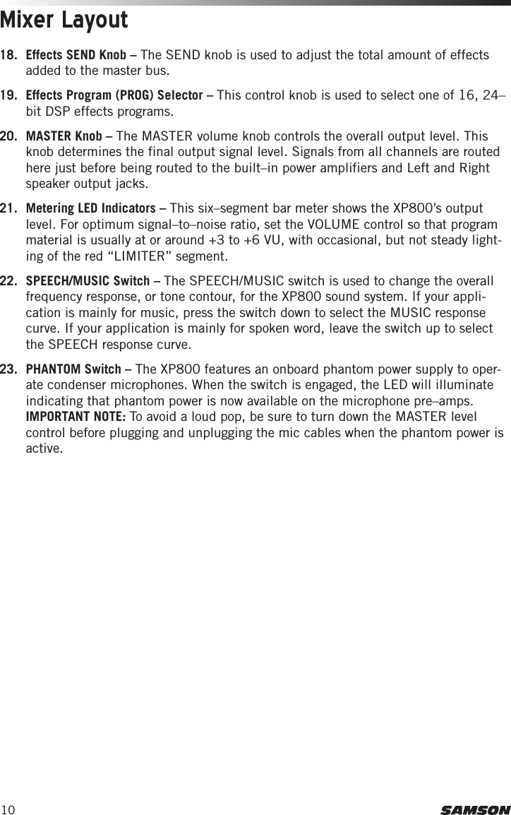 10Mixer Layout18.  Effects SEND Knob – The SEND knob is used to adjust the total amount of effects added to the master bus.19.  Effects Program (PROG) Selector – This control knob is used to select one of 16, 24–bit DSP effects programs.20.  MASTER Knob – The MASTER volume knob controls the overall output level. This knob determines the final output signal level. Signals from all channels are routed here just before being routed to the built–in power amplifiers and Left and Right speaker output jacks.21.  Metering LED Indicators – This six–segment bar meter shows the XP800’s output level. For optimum signal–to–noise ratio, set the VOLUME control so that program material is usually at or around +3 to +6 VU, with occasional, but not steady light-ing of the red “LIMITER” segment.22.  SPEECH/MUSIC Switch – The SPEECH/MUSIC switch is used to change the overall frequency response, or tone contour, for the XP800 sound system. If your appli-cation is mainly for music, press the switch down to select the MUSIC response curve. If your application is mainly for spoken word, leave the switch up to select the SPEECH response curve.23.  PHANTOM Switch – The XP800 features an onboard phantom power supply to oper-ate condenser microphones. When the switch is engaged, the LED will illuminate indicating that phantom power is now available on the microphone pre–amps. IMPORTANT NOTE: To avoid a loud pop, be sure to turn down the MASTER level control before plugging and unplugging the mic cables when the phantom power is active.
